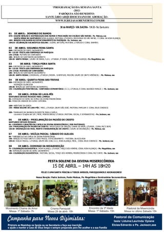 ‘PROGRAMAÇÃO DA SEMANA SANTA
                                                                 -2012-
                                                     PARÓQUIA SÃO BENEDITO-
                                         MARÇO DE 2012
                                             SANTUÁRIO ARQUIDIOCESANO DE ADORAÇÃO-
SEGUNDA-FEIRA                                      WWW.IGREJASAOBENEDITO.COM.BR
                                                     SEXTA-FEIRA SÁBADO

                                                             30 de MARÇO- VIA SACRA- 19h30- No Santuário

   01    DE ABRIL- DOMINGO DE RAMOS:
   07H- SOLENE BENÇÃO E DISTRIBUIÇÃO DOS RAMOS E PROCISSÃO DO COLÉGIO SÃO RAFAEL- Pe. Mateus, sss
        SANTA MISSA NO SANTUÁRIO (NOVA ALIANÇA, PASTORAL LITURGICA, RELIGIOSAS DO SÃO RAFAEL E CORAL DA NOVA ALIANÇA)
   18H- BENÇÃO DOS RAMOS NO ESTACIONAMENTO DA PARÓQUIA- Pe. Jackson, sss
   18H20- CELEBRAÇÃO EUCARÍSTICA SOLENE ( DIZIMO, BATISMO, PA STORAL LI TURGICA E CORAL SHAMÁH)

   02     DE ABRIL- SEGUNDA-FEIRA SANTA
   06H- EXPOSIÇÃO DO SSMO. SACRAMENTO
   8h- 11h30- VISITA AOS ENFERMOS DA PARÓQUIA
   14h-17h30- MUTIRÃO DE CONFI SSÕES
   18h- BENÇÃO DO SANTISSI MO SACRAMENTO
   18h20- SANTA MISSA ( LEGIÃO DE MARIA, S.A.V, LITURGIA ,3ª IDADE, CORAL NOVA ALIANÇA)- Pe. Magalhães, sss

   03            DE ABRIL- TERÇA-FEIRA SANTA
   06h- EXPOSIÇÃO DO SSMO. SACRAMENTO
   8h- 11h30- VISITA AOS ENFERMOS DA PARÓQUIA
   14h-17h30- MUTIRÃO DE CONFISSÕES
   18h- BENÇÃO DO SANTISSI MO SACRAMENTO
   18h20- SANTA MISSA( COROINHAS, LITURGIA ,CRISMA , JUVENTUDE, PASCOM, GRUPO DE CANTO VERÔNICA)- - Pe. Mateus, sss

   04     DE ABRIL- QUARTA-FEIRA DAS TREVAS
   06h- EXPOSIÇÃO DO SSMO. SACRAMENTO
        ADORAÇÃO SILENCIOSA
   18h30- BENÇÃO DO SANTISSIMO SACRAMENTO
   19h- CELEBRAÇÃO PENITENCIAL- CONFISSÃO COMUNITÁRIA ( E.C.C, LITURGIA, E CORAL SAGRADA FAMILIA ) - Pe. Jackson, sss

   05           DE ABRIL- MISSA DO LAVA-PÉS
   SANTUÁRIO ESTARÁ FECHADO PARA LIMPEZA
   6h- EXPOSIÇÃO DO SSMO. NA CA PELA DA DIVINA MISERICÓRDIA
   8h- MISSA DA UNIDA DE DO CLERO- CATEDRAL

   16H- ABERTURA DA IGREJA
   19h- MISSA SOLENE DE LAVA-PÉS ( MESC, LITURGIA ,GRUPO SÃO JOSÉ, PASTORAL FAMI LIAR E CORAL DEUS CONOSCO)

   20h- TRANSLADO DA SAGRADA EUCARISTIA PARA A CAPELA
        Louvores e Or ações até 22h ( MESC, MISERICORDIA, LITURGIA ,PASTORAL SOCIAL, E SEMINARISTAS) - Pe. Jackson, sss

   06           DE ABRIL- PROCLAMAÇÃO DA PAIXÃO DE CRISTO
   SANTUÁRIO ESTARÁ FECHADO
   6h- LOUVORES E ORAÇÕES NA CAPELA DA DIVINA MISERICÓRDIA ( POR PASTORAIS)
   15h- PROCLAMAÇÃO DA PAIXÃO DE CRISTO ( APOSTOLADO DA ORAÇÃO, CHAMA DE AMOR, LITURGIA , CORAL PAZ E BEM)
   16h30- ENCENAÇÃO DA VIDA, MORTE E RESSURREIÇÃO DE CRISTO ( GRUPO DE ENCENAÇÃO) - Pe. Mateus, sss

   07           DE ABRIL- VIGÍLIA PASCAL- SÁBADO DO ALELUIA
   6h- TABERNÁCULO NA CAPELA DA DIVINA MISERICÓRDIA
   19h- BENÇÃO DO FOGO SANTO E CÍRIO PASCAL- ESTACIONAMENTO – PASTORAL DA ACOLHIDA
   19h15- VIGÍLIA PASCAL ( LITURGIA, GRUPO SÃO JOSE, E.C.C, NOVA ALIANÇA, MESC, CORAL DEUS CONOSCO) - Pe. Jackson, sss

   08           DE ABRIL- DOMINGO DA RESSURREIÇÃO
   7h- CELEBRAÇÃO EUCARISTICA ( NOVA ALIANÇA, LITURGIA ,TERÇO DOS HOMENS, CORAL NOVA ALIANÇA) - Pe. Magalhães, sss
    8h- EXPOSIÇÃO SOLENE DO SSMO. SAC RAMENTO
   18h- CELEBRAÇÃO EUCARÍSTICA ( PASTORAL SOCIAL, TERÇO DOS HOMENS, MISERICÓRDIA E CORAL PAZ E BEM) - Pe. Jackson, sss



                                               FESTA SOLENE DA DIVINA MISERICÓRDIA-
                                                    15 DE ABRIL – 14H AS 18H20
                                        FELIZ E UMA SANTA PÁSCOA A TODOS AMIGOS, PAROQUIANOS E ADORADORES!

                                  Nossa Benção: Padre Jackson, Padre Mateus, Pe. Magalhães e Seminaristas Sacramentinos.




Movimento Chama de Amor                          Crisma Paroquial                            Encontro da 3ª Idade                   Pastoral da Misericórdia
  Missa- 1º Sábado- 7h                         Missa 28 de abril- 18h                        Missa- 1º Sábado- 15h                Missa no último Sábado 15h

                                                                                                                           Pastoral da Comunicação
  Campanha para Novos Dizimistas:                                                                                          Issis/ Liduina/Laurinda/ Epiane
  Procure as Mesinhas na Igreja ou na Secretaria e faça sua inscrição                                                     Elcias/Ednardo e Pe. Jackson,sss
  e ajude a manter a Casa de Deus limpa e sempre preparada para lhe acolher e a sua Familia
 