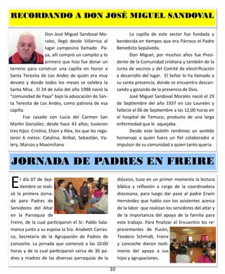 10
Don José Miguel Sandoval
Morales, llegó desde Vi-
llarrica al lugar campesino lla-
mado Paya, allí compró un
campito y lo primero que hizo
fue donar un terreno para construir una capilla
en honor a Santa Teresita de Los Andes de quien
era muy devoto y donde todos los meses se ce-
lebra la Santa Misa . El 24 de Julio del año 1988
nació la “comunidad de Paya” bajo la advoca-
ción de Santa Teresita de Los Andes, como pa-
trona de esa capilla.
Fue casado con Lucia del Carmen San
Martin González, desde hace 43 años; tuvieron
tres hijos: Cristina, Elson y Alex, los que les rega-
laron 6 nietos: Catalina, Aníbal, Sebastián, Va-
lery, Marcos y Maximiliano
La capilla de este sector fue fundada y
bendecida en tiempos que era Párroco el Padre
Benedicto Sepúlveda.
Don Miguel, por muchos años fue Presi-
dente de la Comunidad cristiana y también de la
Junta de vecinos y del Comité de electrificación
y desarrollo del lugar. El Señor lo ha llamado a
su santa presencia, donde se encuentra descan-
sando y gozando de la presencia de Dios.
José Miguel Sandoval Morales nació el 29
de Septiembre del año 1937 en Los Laureles y
falleció el 06 de Septiembre a las 12,00 horas en
el hospital de Temuco, producto de una larga
enfermedad que le aquejaba.
Desde este boletín rendimos un sentido
homenaje a quien fuera un fiel colaborador e
impulsor de su comunidad a quien tanto quería.
RECORDANDO A DON JOSÉ MIGUEL SANDOVALRECORDANDO A DON JOSÉ MIGUEL SANDOVALRECORDANDO A DON JOSÉ MIGUEL SANDOVAL
El día 07 de Sep-
tiembre se reali-
zó la primera Jorna-
da para Padres de
Servidores del Altar
en la Parroquia de
Freire, de la cual participaron el Sr. Pablo Sala-
manca junto a su esposa la Sra. Anabeth Carras-
co, Secretaria de la Agrupación de Padres de
Loncoche. La jornada que comenzó a las 10:00
horas y de la cual participaron cerca de 30 pa-
dres y madres de las diversas parroquias de la
diócesis, tuvo en un primer momento la lectura
bíblica y reflexión a cargo de la coordinadora
diocesana, para luego dar paso al padre Erwin
Hernández que hablo con los asistentes acerca
de la labor que realizan los servidores del altar y
de la importancia del apoyo de la familia para
este trabajo. Para finalizar el Encuentro los re-
presentantes de Pucón,
Teodoro Schmidt, Freire
y Loncoche dieron testi-
monio del apoyo a sus
hijos y agrupaciones.
JORNADA DE PADRES ENJORNADA DE PADRES ENJORNADA DE PADRES EN FREIREFREIREFREIRE
 