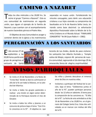 11
 Se invita el 24 de Noviembre a la fiesta de
“Cristo Rey” donde se dará la culminación al
año de la fe con toda la Diócesis, en la cate-
dral de Villarrica.
 Se invita a todos los grupos pastorales a
realizar una misión en algún sector deter-
minado de la Parroquia durante el mes de
Octubre
 Se invita a todos los niños y jóvenes a un
concurso de pintura bajo el lema: “Con Cris-
to crecemos en la FE” . El objetivo es que
los niños y jóvenes descubran el inmenso
amor de Dios en nuestras vidas.
 Invitamos a participar del festival de la can-
ción, bajo el lema: “Celebremos juntos el
año de la FE”, pueden participar personas
desde los 12 años en adelante. El tema para
la composición de las canciones es: “El Año
de la FE”. La fecha de esta actividad es el día
16 de Noviembre a las 19;00 hrs. en el gim-
nasio del Colegio Santa Cruz. Estas dos acti-
vidades se en marcan con motivo del Año
de la FE.
AVISOS PARROQUIALESAVISOS PARROQUIALESAVISOS PARROQUIALES
Todos los días miércoles a las 20;00 hrs. Se
reúne el grupo “Camino a Nazaret”. Esta es
una comunidad de matrimonios en segunda
unión, que siguen el ejemplo de la familia de
Nazaret y que cuentan con el acompañamiento
de nuestro Sacerdote párroco el Padre Alex.
El Objetivo de esta Comunidad es acoger y
contener dentro de la Iglesia a los matrimonios
separados en nueva unión. Fortaleciendo los
vínculos conyugales, para darle una educación
cristiana a sus hijos viviendo su compromiso de
bautizados en la fe de Nuestro Señor Jesús, te-
niendo como base doctrinal: La exhortación
Apostólica Postsinodal sobre la Misión de la fa-
milia Cristiana en el Mundo Actual. “FAMILIARIS
CONSORTIO “ Nr 84 (Juan Pablo II – 1981)
CAMINO A NAZARETCAMINO A NAZARETCAMINO A NAZARET
El día viernes 27 de
septiembre a las
20,00 horas partió es-
te grupo de peregrinos
al santuario de Santa
teresita de Los Andes, donde de paso visitaron
los santuarios San Alberto Hurtado y Templo
votivo de Maipú, viajaron 46 personas de nues-
tra comunidad; regresando el día domingo 29 de
amanecida; llenos de alegría y espiritualidad.
PEREGRINACIÓN A LOS SANTUARIOSPEREGRINACIÓN A LOS SANTUARIOSPEREGRINACIÓN A LOS SANTUARIOS
 