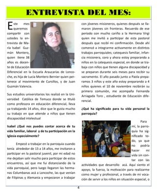 4
Este mes
queremos
compartir con
ustedes la en-
trevista de Ma-
ría Isabel Guz-
mán Montero,
quien tiene 38
años es docen-
te de Educación
Diferencial en la Escuela Araucarías de Lonco-
che, es hija de Lucia Montero Bernier quien per-
tenece al movimiento de Cursillos, y de Juan
Guzmán Valencia.
Sus estudios universitarios los realizó en la Uni-
versidad Católica de Temuco donde se tituló
como profesora en educación diferencial, lleva
ya trabajando 14 años, dice que le gusta mucho
su trabajo en que atiende a niños que tienen
discapacidad intelectual
Isabel ¿Qué nos puedes contar acerca de tu
vida familiar, laboral y de tu participación en la
Iglesia especialmente?
Empecé a trabajar en la parroquia cuando
tenía alrededor de 13 a 14 años, me invitaron a
participar en la pastoral juvenil, por mi edad no
me dejaban salir mucho para participar de estos
encuentros, así que me fui distanciando de la
vida parroquial, pero luego llegaron las herma-
nas Columbanas acá a Loncoche, las que venían
de Filipinas y Alemania y empezaron a trabajar
con jóvenes misioneros, quienes después se lla-
maron jóvenes sin fronteras. Recuerdo de ese
periodo con mucho cariño a la Hermana Virgi
quien me invitó a participar de esta pastoral
después que recibí mi confirmación. Desde ahí
comencé a integrarme activamente en distintos
trabajos parroquiales; catequesis familiar, infan-
cia misionera, coro y ahora estoy preparando a
niños en la catequesis especial, en donde se tra-
baja con niños que tienen alguna discapacidad y
se preparan durante seis meses para recibir su
sacramento. El año pasado junto a Paola prepa-
ramos 3 niños y este año estoy preparando a 4
niños quienes el 10 de noviembre recibirán su
primera comunión, me acompaña Fernanda
Arriagada Toro , estudiante de Educación dife-
rencial.
¿Qué ha significado para tu vida personal la
parroquia?
Para
mí, la parro-
quia ha sig-
nificado to-
do, ya que
no podría
hacer mi
vida sin con-
tar con las
actividades que desarrollo acá. Aquí siento el
apoyo, la fuerza, la motivación para realizarme
como mujer y profesional, a través de mi voca-
ción de servir a los niños en situación especial, o
ENTREVISTA DEL MES:ENTREVISTA DEL MES:ENTREVISTA DEL MES:
 