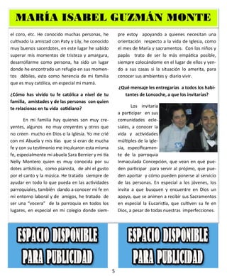 5
el coro, etc. He conocido muchas personas, he
cultivado la amistad con Paty y Lily, he conocido
muy buenos sacerdotes, en este lugar he sabido
superar mis momentos de tristeza y amargura,
desarrollarme como persona, ha sido un lugar
donde he encontrado un refugio en sus momen-
tos débiles, esto como herencia de mi familia
que es muy católica, en especial mi mamá.
¿Cómo has vivido tu fe católica a nivel de tu
familia, amistades y de las personas con quien
te relacionas en tu vida cotidiana?
En mi familia hay quienes son muy cre-
yentes, algunos no muy creyentes y otros que
no creen mucho en Dios o la Iglesia. Yo me crié
con mi Abuela y mis tías que si eran de mucha
fe y con su testimonio me inculcaron esta misma
fe, especialmente mi abuela Sara Bernier y mi tía
Nelly Montero quien es muy conocida por su
dotes artísticos, como pianista, de ahí el gusto
por el canto y la música. He tratado siempre de
ayudar en todo lo que pueda en las actividades
parroquiales, también dando a conocer mi fe en
mi entorno laboral y de amigos, he tratado de
ser una “vocera” de la parroquia en todos los
lugares, en especial en mi colegio donde siem-
pre estoy apoyando a quienes necesitan una
orientación respecto a la vida de Iglesia, como
el mes de María y sacramentos. Con los niños y
papás trato de ser lo más empática posible,
siempre colocándome en el lugar de ellos y yen-
do a sus casas si la situación lo amerita, para
conocer sus ambientes y diario vivir.
¿Qué mensaje les entregarías a todos los habi-
tantes de Loncoche, a que los invitarías?
Los invitaría
a participar en sus
comunidades ecle-
siales, a conocer la
vida y actividades
múltiples de la Igle-
sia, específicamen-
te de la parroquia
Inmaculada Concepción, que vean en qué pue-
den participar para servir al prójimo, que pue-
den aportar y cómo pueden ponerse al servicio
de las personas. En especial a los jóvenes, los
invito a que busquen y encuentre en Dios un
apoyo, que se animen a recibir sus Sacramentos
en especial la Eucaristía, que cultiven su fe en
Dios, a pesar de todas nuestras imperfecciones.
MARÍA ISABEL GUZMÁN MONTEROMARÍA ISABEL GUZMÁN MONTEROMARÍA ISABEL GUZMÁN MONTERO
 