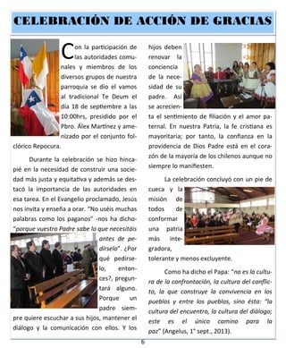 6
Con la participación de
las autoridades comu-
nales y miembros de los
diversos grupos de nuestra
parroquia se dio el vamos
al tradicional Te Deum el
día 18 de septiembre a las
10:00hrs, presidido por el
Pbro. Álex Martínez y ame-
nizado por el conjunto fol-
clórico Repocura.
Durante la celebración se hizo hinca-
pié en la necesidad de construir una socie-
dad más justa y equitativa y además se des-
tacó la importancia de las autoridades en
esa tarea. En el Evangelio proclamado, Jesús
nos invita y enseña a orar. “No uséis muchas
palabras como los paganos” -nos ha dicho-
“porque vuestro Padre sabe lo que necesitáis
antes de pe-
dírselo”. ¿Por
qué pedírse-
lo, enton-
ces?, pregun-
tará alguno.
Porque un
padre siem-
pre quiere escuchar a sus hijos, mantener el
diálogo y la comunicación con ellos. Y los
hijos deben
renovar la
conciencia
de la nece-
sidad de su
padre. Así
se acrecien-
ta el sentimiento de filiación y el amor pa-
ternal. En nuestra Patria, la fe cristiana es
mayoritaria; por tanto, la confianza en la
providencia de Dios Padre está en el cora-
zón de la mayoría de los chilenos aunque no
siempre lo manifiesten.
La celebración concluyó con un pie de
cueca y la
misión de
todos de
conformar
una patria
más inte-
gradora,
tolerante y menos excluyente.
Como ha dicho el Papa: “no es la cultu-
ra de la confrontación, la cultura del conflic-
to, la que construye la convivencia en los
pueblos y entre los pueblos, sino ésta: “la
cultura del encuentro, la cultura del diálogo;
este es el único camino para la
paz” (Angelus, 1° sept., 2013).
CELEBRACIÓN DE ACCIÓN DE GRACIASCELEBRACIÓN DE ACCIÓN DE GRACIASCELEBRACIÓN DE ACCIÓN DE GRACIAS
 