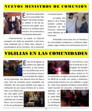 7
El día 29 de septiembre
en la comunidad “San
Miguel” del sector Huaqui,
se celebró el día del pa-
trono de esta capilla cam-
pesina y se instituyó como
ministro de la comunión a
Luis Bautista Manquiñir.
Posteriormente, se realizó un fraternal
compartir con todos los presentes a esta Euca-
ristía celebrada por el Padre Alex, diacono y
coordinadoras de los ministros de la comunión
a nivel parroquial.
La Capilla “San
Marcos” de El Prado,
también celebró la
institución de Don
Francisco Valenzuela
como Ministro de la
Comunión.
Actividades como estas son un llamado a
las comunidades campesinas a continuar traba-
jando y seguir unidos en la construcción de la fe.
NUEVOS MINISTROS DE COMUNIÓNNUEVOS MINISTROS DE COMUNIÓNNUEVOS MINISTROS DE COMUNIÓN
El día 24 de Agosto se
celebró una vigilia de
Chanlelfu, la cual comen-
zó a las 20:00 horas, en la
cual se brindaron temas a
la comunidad don Sigifre-
do de Copihuelpe, don Manuel Jesús de Paya y
Lilian Toro de Loncoche quien compartió una
reflexión. Por otra parte también tuvo lugar la
institución de una nueva ministra de la comu-
nión, la sra. María Chá-
vez. Esta vigilia culmi-
nó con la Santa Misa
celebrada por el padre
Alex y con un compar-
tir de los participantes
el cual termino a eso
de la 01:00 de la ma-
drugada. Así también
la comunidad de Pul-
mahue realizó el 14
de septiembre su vigilia, comenzando también a
las 08:00 de la tarde, con cantos y dinámicas,
comenzando primero con una reflexión a cargo
de Lilian Toro, después brindaron temas Maria
Isabel Guzmán de Loncoche y finalmente don
Sigifredo, ter-
minando con
la Santa Misa
y un compar-
tir, finalizando
a la 01:20 am.
VIGILIAS EN LAS COMUNIDADESVIGILIAS EN LAS COMUNIDADESVIGILIAS EN LAS COMUNIDADES
 