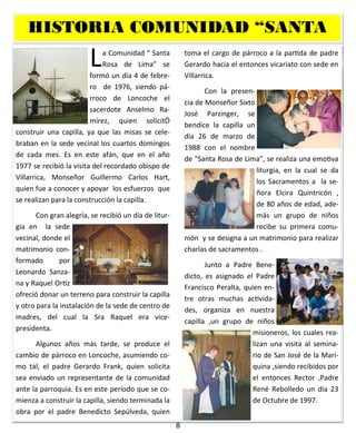 8
HISTORIA COMUNIDAD “SANTA
La Comunidad “ Santa
Rosa de Lima” se
formó un día 4 de febre-
ro de 1976, siendo pá-
rroco de Loncoche el
sacerdote Anselmo Ra-
mírez, quien solicitÓ
construir una capilla, ya que las misas se cele-
braban en la sede vecinal los cuartos domingos
de cada mes. Es en este afán, que en el año
1977 se recibió la visita del recordado obispo de
Villarrica, Monseñor Guillermo Carlos Hart,
quien fue a conocer y apoyar los esfuerzos que
se realizan para la construcción la capilla.
Con gran alegría, se recibió un día de litur-
gia en la sede
vecinal, donde el
matrimonio con-
formado por
Leonardo Sanza-
na y Raquel Ortíz
ofreció donar un terreno para construir la capilla
y otro para la instalación de la sede de centro de
madres, del cual la Sra Raquel era vice-
presidenta.
Algunos años más tarde, se produce el
cambio de párroco en Loncoche, asumiendo co-
mo tal, el padre Gerardo Frank, quien solicita
sea enviado un representante de la comunidad
ante la parroquia. Es en este período que se co-
mienza a construir la capilla, siendo terminada la
obra por el padre Benedicto Sepúlveda, quien
toma el cargo de párroco a la partida de padre
Gerardo hacia el entonces vicariato con sede en
Villarrica.
Con la presen-
cia de Monseñor Sixto
José Parzinger, se
bendice la capilla un
día 26 de marzo de
1988 con el nombre
de “Santa Rosa de Lima”, se realiza una emotiva
liturgia, en la cual se da
los Sacramentos a la se-
ñora Elcira Quintricón ,
de 80 años de edad, ade-
más un grupo de niños
recibe su primera comu-
nión y se designa a un matrimonio para realizar
charlas de sacramentos .
Junto a Padre Bene-
dicto, es asignado el Padre
Francisco Peralta, quien en-
tre otras muchas activida-
des, organiza en nuestra
capilla ,un grupo de niños
misioneros, los cuales rea-
lizan una visita al semina-
rio de San José de la Mari-
quina ,siendo recibidos por
el entonces Rector ,Padre
René Rebolledo un día 23
de Octubre de 1997.
 