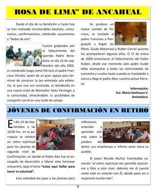 9
Desde el día de su bendición y hasta hoy
se han realizado innumerables bautizos, comu-
niones, confirmaciones, celebrado casamientos
y “bodas de oro”.
Fueron golpeados por
el fallecimiento del
querido Padre Bene-
dicto un día 23 de sep-
tiembre del año 2005,
es nombrado luego como Párroco el padre Fran-
cisco Peralta, quien da un gran apoyo para ter-
minar de construir la tan anhelada sala velato-
rio, la que una vez concluida, es bendecida en
una nueva visita de Monseñor Sixto Parzinger a
la comunidad, ofreciéndoles la posibilidad de
compartir con él en una tarde de campo.
Se produce un
nuevo cambio de Pá-
rroco, se traslada al
padre Francisco a Pan-
guipulli y llegan los
Pbros. Guido Matamala y Rubén Carriel quienes
los acompañaron algunos años. El 1º de enero
de 2009 lamentaron el fallecimiento del Padre
Rubén, desde ese momento sólo padre Guido
debe acompañar a todas las comunidades de
Loncoche y rurales hasta cuando es trasladado a
Lanco y llega el padre Alex, nuestro actual Párro-
co.
Información:
Sra. María Sanhueza V.
Animadora.
ROSA DE LIMA” DE ANCAHUAL
El día 14 de Sep-
tiembre a las
16:00 hrs. en la pa-
rroquia se celebró
un retiro espiritual
para los jóvenes de
segundo nivel de
Confirmación, en donde el Padre Alex fue el en-
cargado de desarrollar y liderar este hermoso
encuentro, bajo el lema “estoy aquí Señor para
hacer tu voluntad”.
Esta actividad dio paso a los jóvenes para
reflexionar,
entender y
aprender aún
más sobre la
palabra del
Señor, sus enseñanzas e infinito amor hacia su
pueblo.
El joven Nicolás Muñoz Fuentealba co-
mentó “el retiro espiritual me permitió acercar-
me a Dios a otro nivel. Además me di cuenta
como está mi relación con Él, dando paso así a
mejorarla mucho más”.
JÓVENES DE CONFIRMACJÓVENES DE CONFIRMACJÓVENES DE CONFIRMACIÓN EN RETIROIÓN EN RETIROIÓN EN RETIRO
 