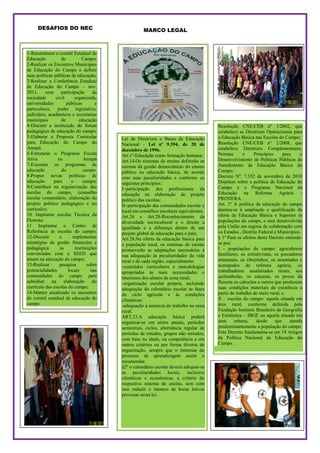 DESAFIOS DO NEC                                MARCO LEGAL



      DESAFIOS DO NEC
1-Reestruturar o comitê Estadual de               MARCO LEGAL
Educação           do          Campo;
2-Realizar os Encontros Municipais
de Educação do Campo e definir
suas políticas públicas de educação;
3-Realizar a Conferência Estadual
de Educação do Campo – nov.
2011,     com      participação      da
sociedade       civil      organizada,
universidades         públicas        e
particulares, poder legislativo,
judiciário, acadêmicos e secretarias
municipais         de        educação
4-Discutir a instituição do fórum                                                      Resolução CNE/CEB nº 1/2002, que
pedagógico de educação do campo;                                                       estabelece as Diretrizes Operacionais para
5-Elaborar a Proposta Curricular          Lei de Diretrizes e Bases da Educação        a Educação Básica nas Escolas do Campo;
para Educação do Campo do                 Nacional - Lei nº 9.394, de 20 de            Resolução CNE/CEB n° 2/2008, que
Amapá.                                    dezembro de 1996.                            estabelece Diretrizes Complementares,
6-Estruturar o Programa Escola            Art.1º-Educação como formação humana;        Normas        e    Princípios     para    o
Ativa            no             Amapá     Art.14.Os sistemas de ensino definirão as    Desenvolvimento de Políticas Públicas de
7-Executar os programas de                normas da gestão democráticas do ensino      Atendimento da Educação Básica do
educação           do           campo.    público na educação básica, de acordo        Campo;
8-Propor novas políticas de               com suas peculiaridades e conforme os        Decreto Nº. 7.352 de novembro de 2010
educação       para      o      campo;    seguintes princípios:                        Dispõem sobre a política de Educação do
9-Contribuir na regularização das         I–participação dos profissionais da          Campo e o Programa Nacional da
escolas do campo, (conselho               educação na elaboração do projeto            Educação na Reforma Agrária -
escolar comunitário, elaboração do        político das escolas;                        PRONERA.
projeto político pedagógico e no          II–participação das comunidades escolar e    Art. 1º A política da educação do campo
currículo);                               local em conselhos escolares equivalentes.   destina-se à ampliação e qualificação da
10. Implantar escolas Técnica da          Art.26 e Art.28-Reconhecimento da            oferta de Educação Básica e Superior às
Floresta;                                 diversidade sociocultural e o direito a      populações do campo, e será desenvolvida
11 Implantar o Centro de                  igualdade e a diferença dentro de um         pela União em regime de colaboração com
Referência às escolas do campo;           projeto global de educação para o país;      os Estados , Distrito Federal e Municípios.
12-Discutir       e       implementar     Art.28.Na oferta da educação básica para     § 1º Para os efeitos deste Decreto entende-
estratégias de gestão financeira e        a população rural, os sistemas de ensino     se por:
pedagógica        as       instituições   promoverão as adaptações necessárias á       I - populações do campo: agricultores
conveniadas com a SEED que                sua adequação às peculiaridades da vida      familiares, os extrativistas, os pescadores
atuam na educação do campo;               rural e de cada região, especialmente:       artesanais, os ribeirinhos, os assentados e
13-Realizar       pesquisa        sobre   -conteúdos curriculares e metodologias       acampados da reforma agrária, os
potencialidades        locais       nas   apropriadas às reais necessidades e          trabalhadores assalariados rurais, aos
comunidades do campo para                 interesses dos alunos da zona rural;         quilombolas, os caiçaras, os povos da
subsidiar     na    elaboração       do   -organização escolar própria, incluindo      floresta os caboclos e outros que produzam
currículo das escolas do campo;           adequação do calendário escolar às fases     suas condições materiais da existência a
14-Manter atualizado os encontros         do ciclo agrícola e ás condições             partir do trabalho do meio rural; e
do comitê estadual de educação do         climáticas;                                  II – escolas do campo: aquela situada em
campo.                                    -adequação à natureza do trabalho na zona    área rural, conforme definida pela
                                          rural.                                       Fundação Instituto Brasileiro de Geografia
                                          ART.23.A educação básica poderá              e Estatística – IBGE ou aquela situada em
                                          organizar-se em séries anuais, períodos      área     urbana,     desde    que    atenda
                                          semestrais, ciclos, alternância regular de   predominantemente a população do campo
                                          períodos de estudos, grupos não seriados,    Este Decreto fundamenta-se em 19 Artigos
                                          com base na idade, na competência e em       da Política Nacional da Educação do
                                          outros critérios ou por forma diversa de     Campo.
                                          organização, sempre que o interesse do
                                          processo de aprendizagem assim o
                                          recomendar.
                                          §2º o calendário escolar deverá adequar-se
                                          as peculiaridades locais, inclusive
                                          climáticas e econômicas, a critério do
                                          respectivo sistema de ensino, sem com
                                          isso reduzir o número de horas letivas
                                          previstas nesta lei.
 