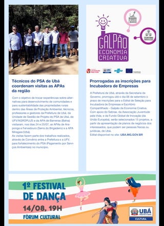 Técnicos do PSA de Ubá
coordenam visitas as APAs
da região
Com o objetivo de trocar experiências sobre alter-
nativas para desenvolvimento de comunidades e
para sustentabilidade das propriedades rurais
dentro das Áreas de Proteção Ambiental, técnicos,
professores e gestores da Prefeitura de Ubá, da
Unidade de Gestão de Projeto do PSA de Ubá, da
UFV/AGROPLUS e da APA de Barreiras (Bahia)
visitaram, nos dias 24 e 25/07, as APAs de Ara-
ponga e Fervedouro (Serra do Brigadeiro) e a APA
Miragaia (Ubá).
As visitas fazem parte dos trabalhos realizados,
através de Convênio entre a Prefeitura e a UFV,
para fortalecimento do PSA (Pagamento por Servi-
ços Ambientais) no município.
Prorrogadas as inscrições para
Incubadora de Empresas
A Prefeitura de Ubá, através da Secretaria de
Governo, prorrogou até o dia 06 de setembro o
prazo de inscrições para o Edital de Seleção para
Incubadora de Empresas e Escritório
Compartilhado - Galpão da Economia Criativa.
Com apoio do Sebrae, da Associação Juventude
pela Vida, e da Fundo Global de Inovação (da
União Européia), serão selecionados 15 projetos, a
partir da apresentação de planos de negócios dos
interessados, que podem ser pessoas físicas ou
jurídicas, de Ubá.
Edital disponível no site: UBA.MG.GOV.BR
 