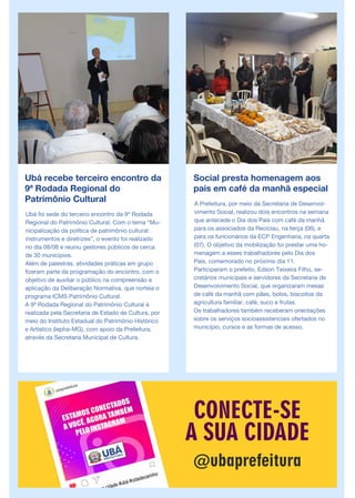Ubá recebe terceiro encontro da
9ª Rodada Regional do
Patrimônio Cultural
Ubá foi sede do terceiro encontro da 9ª Rodada
Regional do Patrimônio Cultural. Com o tema “Mu-
nicipalização da política de patrimônio cultural:
instrumentos e diretrizes”, o evento foi realizado
no dia 08/08 e reuniu gestores públicos de cerca
de 30 municípios.
Além de palestras, atividades práticas em grupo
fizeram parte da programação do encontro, com o
objetivo de auxiliar o público na compreensão e
aplicação da Deliberação Normativa, que norteia o
programa ICMS Patrimônio Cultural.
A 9ª Rodada Regional do Patrimônio Cultural é
realizada pela Secretaria de Estado de Cultura, por
meio do Instituto Estadual do Patrimônio Histórico
e Artístico (Iepha-MG), com apoio da Prefeitura,
através da Secretaria Municipal de Cultura.
Social presta homenagem aos
pais em café da manhã especial
A Prefeitura, por meio da Secretaria de Desenvol-
vimento Social, realizou dois encontros na semana
que antecede o Dia dos Pais com café da manhã
para os associados da Reciclau, na terça (06), e
para os funcionários da ECP Engenharia, na quarta
(07). O objetivo da mobilização foi prestar uma ho-
menagem a esses trabalhadores pelo Dia dos
Pais, comemorado no próximo dia 11.
Participaram o prefeito, Edson Teixeira Filho, se-
cretários municipais e servidores da Secretaria de
Desenvolvimento Social, que organizaram mesas
de café da manhã com pães, bolos, biscoitos da
agricultura familiar, café, suco e frutas.
Os trabalhadores também receberam orientações
sobre os serviços socioassistenciais ofertados no
município, cursos e as formas de acesso.
 