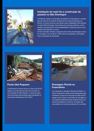 Ponte Ubá Pequeno
A Secretaria de Obras iniciou no último dia 06 de
agosto a construção da ponte de concreto na
comunidade de Ubá Pequeno. A obra faz parte
das demandas apresentadas pela população no
Orçamento Participativo 2017/2018.
Drenagem Pluvial na
Fazendinha
As ruas Israel e Jaqueline Marques da Mota, no
bairro Fazendinha, estão sendo preparadas para
receberem obras de construção de rede de dre-
nagem pluvial. Após a conclusão da drenagem, a
rua Jaqueline Marques Mota receberá ainda cal-
çamento poliédrico e meio-fio. As ações são
executadas com recursos próprios do município.
Instalação de meio-fio e construção de
passeio no São Domingos
A Prefeitura realiza a construção de passeio em bloquetes e a instala-
ção de meio-fio em ambos os lados da rua Coronel Otaviano da
Rocha, no trecho entre as ruas Santa Luzia e Sebastião Paiva Soares,
no bairro São Domingos. Executada com recursos próprios, a inter-
venção vai proporcionar mais acessibilidade e segurança para os pe-
destres que transitam no local.
O bairro também recebeu a segunda maior obra de drenagem pluvial
do município. Com mais de 1.200 metros de extensão, a drenagem
visa a prevenção de enchentes.
 