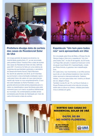 Prefeitura divulga data de sorteio
das casas do Residencial Solar
de Ubá
Um longo período de espera se encerrou na
manhã desta quarta-feira, 21, ao ser anunciada
pelo prefeito Edson Teixeira Filho a data de sorteio
das casas do Residencial Solar de Ubá, definida
pela CEF. O anúncio foi feito em uma coletiva de
imprensa da qual também participou o secretário
de Desenvolvimento Social, Flávio Monteze.
No dia 04 de setembro de 2019, as 613 famílias
que já tiveram a documentação analisada e apro-
vada pela Caixa vão saber em que casa precisa-
mente vão morar no novo empreendimento. O sor-
teio será realizado no Horto Florestal, e uma
grande estrutura já está sendo preparada para re-
ceber os classificados e seus familiares para este
momento que é um marco na política habitacional
do município. Os contemplados já estão sendo
contatados pela Divisão de Habitação por meio de
carta informando a data do sorteio.
Espetáculo "Um tom para todos
nós" será apresentado em Ubá
Em circulação pela Zona da Mata, a Êxtase Cia de
Dança chega a Ubá com o espetáculo “Um tom
para todos nós”, no dia 25 de agosto, às 20 horas,
na Praça São Januário. A abertura ficará por conta
do grupo local Oeste VII. A apresentação, criada
por Rosa Antuña, é gratuita e tem classificação
livre.
Em cada cena, nos movimentos, e na trilha sonora
que é de um dos artistas brasileiros mais reconhe-
cidos nacional e internacionalmente: Caetano
Veloso, “um tom para todos nós” mostra um Brasil
de cor, alegria e força.
Também no dia 25, às 17h, no Fórum Cultural, o
Grupo Êxtase promoverá uma roda de conversa
sobre arte e cultura no interior, voltada para baila-
rinos e artistas em geral.
 