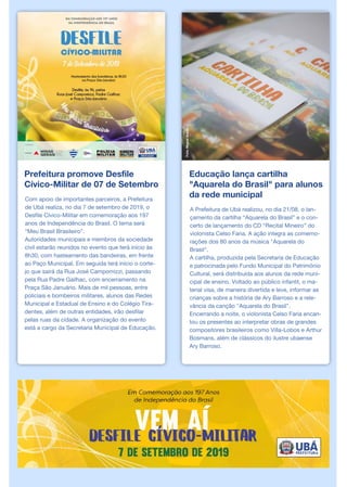 Prefeitura promove Desfile
Cívico-Militar de 07 de Setembro
Com apoio de importantes parceiros, a Prefeitura
de Ubá realiza, no dia 7 de setembro de 2019, o
Desfile Cívico-Militar em comemoração aos 197
anos de Independência do Brasil. O tema será
“Meu Brasil Brasileiro”.
Autoridades municipais e membros da sociedade
civil estarão reunidos no evento que terá início às
8h30, com hasteamento das bandeiras, em frente
ao Paço Municipal. Em seguida terá início o corte-
jo que sairá da Rua José Campomizzi, passando
pela Rua Padre Gailhac, com encerramento na
Praça São Januário. Mais de mil pessoas, entre
policiais e bombeiros militares, alunos das Redes
Municipal e Estadual de Ensino e do Colégio Tira-
dentes, além de outras entidades, irão desfilar
pelas ruas da cidade. A organização do evento
está a cargo da Secretaria Municipal de Educação.
Educação lança cartilha
"Aquarela do Brasil" para alunos
da rede municipal
A Prefeitura de Ubá realizou, no dia 21/08, o lan-
çamento da cartilha “Aquarela do Brasil” e o con-
certo de lançamento do CD “Recital Mineiro” do
violonista Celso Faria. A ação integra as comemo-
rações dos 80 anos da música "Aquarela do
Brasil".
A cartilha, produzida pela Secretaria de Educação
e patrocinada pelo Fundo Municipal do Patrimônio
Cultural, será distribuída aos alunos da rede muni-
cipal de ensino. Voltado ao público infantil, o ma-
terial visa, de maneira divertida e leve, informar as
crianças sobre a história de Ary Barroso e a rele-
vância da canção "Aquarela do Brasil".
Encerrando a noite, o violonista Celso Faria encan-
tou os presentes ao interpretar obras de grandes
compositores brasileiros como Villa-Lobos e Arthur
Bosmans, além de clássicos do ilustre ubaense
Ary Barroso.
Foto:MiguelAraújo
 