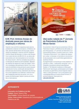 E.M. Prof. Antônio Araújo de
Andrade passa por obras de
ampliação e reforma
Visando mais conforto e segurança para alunos,
professores e demais funcionários, a Prefeitura de
Ubá, através da Secretaria de Educação, realiza
obras de ampliação e reforma na E.M. Professor
Antônio Araújo de Andrade, no bairro Inês Groppo.
Com custo de cerca de R$ 410 mil, as obras são
executadas com recursos próprios do município.
As obras incluem: reforma completa da cozinha e
construção de despensa (almoxarifado), depósito
de material de despensa e setor de triagem; refor-
ma e ampliação dos banheiros infantis, com insta-
lação de sanitários e área de banho para crianças
menores de 6 anos; construção de lavanderia e
banheiro para funcionários; laboratório de informá-
tica e dois depósitos de materiais e reforma total
das instalações elétricas da escola, com novo
quadro de distribuição, fiação e pontos de toma-
das e interruptores.
Ubá sedia rodada da 7ª Jornada
do Patrimônio Cultural de
Minas Gerais
Encerrando o mês em que se comemora o Dia do
Patrimônio Cultural, a Prefeitura de Ubá sedia, no
dia 29 de agosto, a 7ª Jornada do Patrimônio Cul-
tural de Minas Gerais. O evento conta com o tema
“Culinária e Patrimônio”, com objetivo de desper-
tar o olhar, o interesse, a memória e o envolvimen-
to da população com o patrimônio gastronômico
de Minas Gerais.
A programação é composta por duas palestras: “A
comida e o afeto - costurando memórias” com a
fotógrafa e produtora cultural Lêda Bárbara
Soares; e “Os Sabores e saberes na Educação
Patrimonial: valorização, preservação e promoção
do acesso ao patrimônio cultural regional relacio-
nado a cultura alimentar” com a educadora e psi-
copedagoga Mônica Fonseca Alves Ferreira. O
evento é gratuito. Inscrições em:
UBA.MG.GOV.BR
 