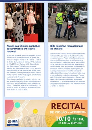 Alunos das Oficinas da Cultura
são premiados em festival
nacional
Alunos da Oficina de Teatro da Secretaria Munici-
pal de Cultura foram vencedores de quatro prê-
mios na Categoria Infantil no 3º Festeco - Festival
de Teatro Comunitário de Mariana 2019, realizado
de 19 a 22/09, em Mariana (MG). O espetáculo
"Os Saltimbancos", dirigido pelo professor
Maykon Ray, foi apresentado dia 19, no Teatro do
Sesi, para mais de 200 pessoas. Os alunos volta-
ram para casa com os prêmios de melhor cenário,
melhor figurino, melhor maquiagem, e melhor atriz
coadjuvante (Evely Vivian).
Segundo os organizadores, esta é a primeira vez
que uma oficina artística de um ente público parti-
cipa de um festival nacional no Circuito Minas de
Teatro. O elenco do espetáculo é formado por 10
alunos da oficina de formação da Prefeitura, com
idade de 9 a 49 anos de idade.
Blitz educativa marca Semana
de Trânsito
Para marcar a Semana Nacional de Trânsito a Pre-
feitura de Ubá, por meio da Divisão de Trânsito,
em parceria com a Polícia Militar Rodoviária, reali-
zou no dia 24 de setembro, uma blitz educativa
para motoristas e pedestres. A ação teve o objeti-
vo de conscientizar os condutores, seja de cami-
nhões, ônibus, vans, automóveis, motocicletas ou
bicicletas, além de pedestres e passageiros, de
sua responsabilidade no trânsito, valorizando
ações do cotidiano e a participação de todos para
a promoção de um trânsito mais seguro. Prevista
pelo Código de Trânsito Brasileiro, a Semana Na-
cional de Trânsito é comemorada anualmente
entre os dias 18 e 25 de setembro e visa chamar a
atenção da sociedade para o alto índice de mortes
e feridos no trânsito.
 