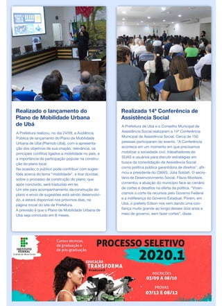 Realizado o lançamento do
Plano de Mobilidade Urbana
de Ubá
A Prefeitura realizou, no dia 24/09, a Audiência
Pública de lançamento do Plano de Mobilidade
Urbana de Ubá (Plamob-Ubá), com a apresenta-
ção dos objetivos de sua criação, relevância, os
principais conflitos ligados a mobilidade no país, e
a importância da participação popular na constru-
ção do plano local.
Na ocasião, o público pode contribuir com suges-
tões acerca do tema “mobilidade”, e tirar dúvidas
sobre o processo de construção do plano, que
após concluído, será traduzido em lei.
Um site para acompanhamento da construção do
plano e envio de sugestões está sendo desenvolvi-
do, e estará disponível nos próximos dias, na
página inicial do site da Prefeitura.
A previsão é que o Plano de Mobilidade Urbana de
Ubá seja concluído em 8 meses.
Realizada 14ª Conferência de
Assistência Social
A Prefeitura de Ubá e o Conselho Municipal de
Assistência Social realizaram a 14ª Conferência
Municipal de Assistência Social. Cerca de 150
pessoas participaram do evento. "A Conferência
acontece em um momento em que precisamos
mobilizar a sociedade civil, trabalhadores do
SUAS e usuários para discutir estratégias em
busca da consolidação da Assistência Social
como política pública garantidora de direitos", afir-
mou a presidente do CMAS, Júlia Soldati. O secre-
tário de Desenvolvimento Social, Flávio Monteze,
comentou a atuação do município face ao cenário
de cortes e desafios na oferta da política. “Viven-
ciamos o corte de recursos pelo Governo Federal
e a indiferença do Governo Estadual. Porém, em
Ubá, o prefeito Edson nos vem dando uma con-
fiança muito grande ao longo desses dois anos e
meio de governo, sem fazer cortes”, disse.
 