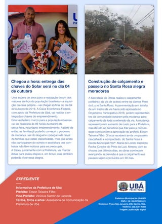 Chegou a hora: entrega das
chaves do Solar será no dia 04
de outubro
Uma espera de anos para a realização de um dos
maiores sonhos da população brasileira – a aquisi-
ção da casa própria – vai chegar ao final no dia 04
de outubro de 2019. A Caixa Econômica Federal,
com apoio da Prefeitura de Ubá, vai realizar a en-
trega das chaves do empreendimento.
Este verdadeiro marco para a população ubaense
vai ser realizado às 09 horas da manhã da
sexta-feira, no próprio empreendimento. A partir de
então, as famílias já poderão começar o processo
de mudança, sair do aluguel e começar vida nova!
As famílias que estão classificadas, mas que ainda
não participaram do sorteio e assinatura dos con-
tratos não têm motivos para se preocupar.
A Caixa, juntamente com a Prefeitura, vai marcar
datas para essas etapas e, em breve, elas também
poderão viver essa alegria.
Construção de calçamento e
passeio no Santa Rosa alegra
moradores
A Secretaria de Obras realiza o calçamento
poliédrico da via de acesso entre os bairros Pires
da Luz e Santa Rosa. A pavimentação em asfalto
de um trecho da via havia sido aprovada no
Orçamento Participativo 2019, porém representan-
tes da comunidade optaram pela mudança para
calçamento de toda a extensão da via. A mudança
representou um aumento de custo para a Prefeitura,
mas devido ao benefício que traz para a comuni-
dade contou com a aprovação do prefeito Edson
Teixeira Filho. O local receberá ainda um passeio
cascalhado e compactado, do Santa Rosa à
Escola Municipal Profª. Maria de Loreto Camiloto
Rocha (Creche do Pires da Luz). Mesmo com as
chuvas dos últimos dias, as obras continuam
avançando. A previsão é que o calçamento e o
passeio sejam concluídos em 30 dias.
 