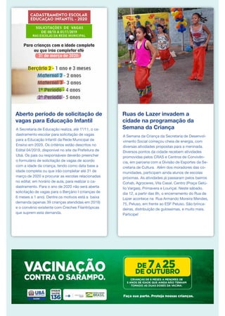 Aberto período de solicitação de
vagas para Educação Infantil
A Secretaria de Educação realiza, até 1º/11, o ca-
dastramento escolar para solicitação de vagas
para a Educação Infantil da Rede Municipal de
Ensino em 2020. Os critérios estão descritos no
Edital 04/2019, disponível no site da Prefeitura de
Ubá. Os pais ou responsáveis deverão preencher
o formulário de solicitação de vagas de acordo
com a idade da criança, tendo como data base a
idade completa ou que irão completar até 31 de
março de 2020 e procurar as escolas relacionadas
no edital, em horário de aula, para realizar o ca-
dastramento. Para o ano de 2020 não será aberta
solicitação de vagas para o Berçário I (crianças de
6 meses a 1 ano). Dentre os motivos está a baixa
demanda (apenas 39 crianças atendidas em 2019)
e o convênio existente com Creches Filantrópicas
que suprem esta demanda.
Ruas de Lazer invadem a
cidade na programação da
Semana da Criança
A Semana da Criança da Secretaria de Desenvol-
vimento Social começou cheia de energia, com
diversas atividades propostas para a meninada.
Diversos pontos da cidade recebem atividades
promovidas pelos CRAS e Centros de Convivên-
cia, em parceria com a Divisão de Esportes da Se-
cretaria de Cultura. Além dos moradores das co-
munidades, participam ainda alunos de escolas
próximas. As atividades já passaram pelos bairros
Cohab, Agroceres, Vila Casal, Centro (Praça Getú-
lio Vargas), Primavera e Louriçal. Neste sábado,
dia 12, a partir das 8h, o encerramento do Rua de
Lazer acontece na Rua Armando Moreira Mendes,
75, Peluso, em frente ao ESF Peluso. São brinca-
deiras, distribuição de guloseimas, e muito mais.
Participe!
 