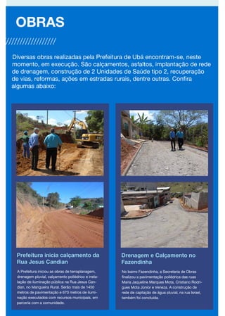 Prefeitura inicia calçamento da
Rua Jesus Candian
OBRAS
Drenagem e Calçamento no
Fazendinha
A Prefeitura iniciou as obras de terraplanagem,
drenagem pluvial, calçamento poliédrico e insta-
lação de iluminação pública na Rua Jesus Can-
dian, no Mangueira Rural. Serão mais de 1450
metros de pavimentação e 670 metros de ilumi-
nação executados com recursos municipais, em
parceria com a comunidade.
No bairro Fazendinha, a Secretaria de Obras
finalizou a pavimentação poliédrica das ruas
Maria Jaqueline Marques Mota, Cristiano Rodri-
gues Mota Júnior e Veneza. A construção de
rede de captação de água pluvial, na rua Israel,
também foi concluída.
Diversas obras realizadas pela Prefeitura de Ubá encontram-se, neste
momento, em execução. São calçamentos, asfaltos, implantação de rede
de drenagem, construção de 2 Unidades de Saúde tipo 2, recuperação
de vias, reformas, ações em estradas rurais, dentre outras. Confira
algumas abaixo:
 