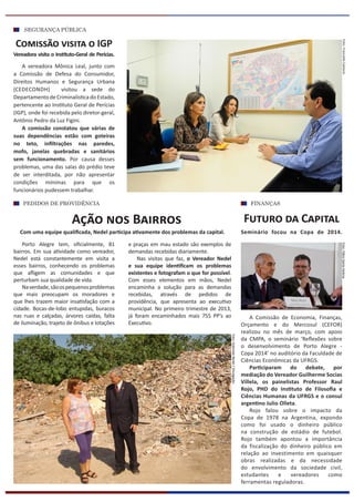 SEGURANÇA PÚBLICA
Porto Alegre tem, oficialmente, 81
bairros. Em sua atividade como vereador,
Nedel está constantemente em visita a
esses bairros, conhecendo os problemas
que afligem as comunidades e que
perturbam sua qualidade de vida.
Naverdade,sãoospequenosproblemas
que mais preocupam os moradores e
que lhes trazem maior insatisfação com a
cidade. Bocas-de-lobo entupidas, buracos
nas ruas e calçadas, árvores caídas, falta
de iluminação, trajeto de ônibus e lotações
Ação nos Bairros
e praças em mau estado são exemplos de
demandas recebidas diariamente.
Nas visitas que faz, o Vereador Nedel
e sua equipe identificam os problemas
existentes e fotografam o que for possível.
Com esses elementos em mãos, Nedel
encaminha a solução para as demandas
recebidas, através de pedidos de
providência, que apresenta ao executivo
municipal. No primeiro trimestre de 2013,
já foram encaminhados mais 755 PP’s ao
Executivo.
A Comissão de Economia, Finanças,
Orçamento e do Mercosul (CEFOR)
realizou no mês de março, com apoio
da CMPA, o seminário ‘Reflexões sobre
o desenvolvimento de Porto Alegre -
Copa 2014’ no auditório da Faculdade de
Ciências Econômicas da UFRGS.
Participaram do debate, por
mediação do Vereador Guilherme Socias
Villela, os painelistas Professor Raul
Rojo, PHD do Instituto de Filosofia e
Ciências Humanas da UFRGS e o consul
argentino Julio Olleta.
Rojo falou sobre o impacto da
Copa de 1978 na Argentina, expondo
como foi usado o dinheiro público
na construção de estádio de futebol.
Rojo também apontou a importância
da fiscalização do dinheiro público em
relação ao investimento em quaisquer
obras realizadas e da necessidade
do envolvimento da sociedade civil,
estudantes e vereadores como
ferramentas reguladoras.
Futuro da Capital
FINANÇASPEDIDOS DE PROVIDÊNCIA
Com uma equipe qualificada, Nedel participa ativamente dos problemas da capital.
Foto:FábioSantaHelenaFoto:FrancielleCaetano
A vereadora Mônica Leal, junto com
a Comissão de Defesa do Consumidor,
Direitos Humanos e Segurança Urbana
(CEDECONDH) visitou a sede do
Departamento de Criminalística do Estado,
pertencente ao Instituto Geral de Perícias
(IGP), onde foi recebida pelo diretor-geral,
Antônio Pedro da Luz Figini.
A comissão constatou que várias de
suas dependências estão com goteiras
no teto, infiltrações nas paredes,
mofo, janelas quebradas e sanitários
sem funcionamento. Por causa desses
problemas, uma das salas do prédio teve
de ser interditada, por não apresentar
condições mínimas para que os
funcionários pudessem trabalhar.
Seminário focou na Copa de 2014.
Comissão visita o IGP
Vereadora visita o Instituto-Geral de Perícias.
Foto:GabineteNedel/Divulgação
 