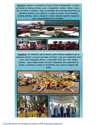 Benefícios: Durante a realização do Projeto Treino de Basquetebol, os alunos
participam de diversas oficinas, como: o basquetebol, voleibol, futebol, dança e
aula de italiano e cidadania, todas as atividades são orientadas/ministradas por
voluntários italianos e com ajuda de ex-alunos da Escola. Os participantes
recebem uniforme, lanche, transporte e todo o material esportivo necessário
para o desenvolvimento das atividades.

Voluntários: Os voluntários são na maioria jovens italianos acadêmicos que se
organizam durante o ano para participar no Projeto, cada um é responsável pelos
custos com as passagens aéreas. A Associação OASI (Ora Amici Sempre
Insieme – Agora Amigos Sempre Juntos) é responsável pela organização do
Projeto, localizado na cidade de Turim/Itália com o apoio do Hospital São
Julião.

Print to PDF without this message by purchasing novaPDF (http://www.novapdf.com/)

 