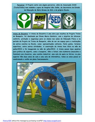 Parceiros: O Projeto conta com alguns parceiros, além da Associação OASI
(Turim/Itália) tem também o apoio do Hospital São Julião, da Secretaria de Estado
de Educação de Mato Grosso do SUL e da própria Escola.

Arena de Encontro: A Arena de Encontro é uma obra que resultou do Projeto Treino
de Basquete, foi idealizado por Bruno Marco Gonteiro, com o objetivo de oferecer
conforto, proteção e segurança para os alunos nas aulas de Educação Física e no
período do Projeto do Treino de Basquete, além de ser um espaço para a realizações
de outros eventos na Escola, como: apresentações culturais, festa junina, torneios
esportivos, entre outras atividades. A construção da Arena teve início no mês de
junho/2010 e foi inaugurada no mês de julho/2012. A Arena possui duas quadras
para prática de esporte, como o basquete, vôlei e futsal; dois banheiros (masculino e
feminino) com chuveiros, uma cozinha industrial, uma sala de apoio no térreo; no piso
superior têm duas salas de aula e uma sala de informática, todas as salas possui ar
condicionado e estão em pleno funcionamento.

Print to PDF without this message by purchasing novaPDF (http://www.novapdf.com/)

 