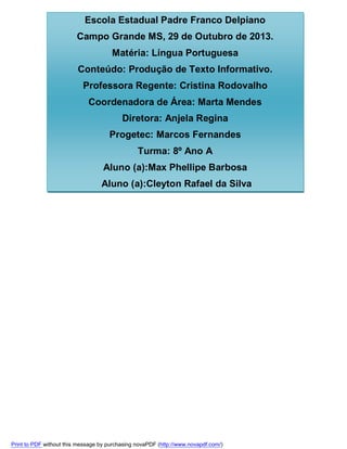 Escola Estadual Padre Franco Delpiano
Campo Grande MS, 29 de Outubro de 2013.
Matéria: Língua Portuguesa
Conteúdo: Produção de Texto Informativo.
Professora Regente: Cristina Rodovalho
Coordenadora de Área: Marta Mendes
Diretora: Anjela Regina
Progetec: Marcos Fernandes
Turma: 8º Ano A
Aluno (a):Max Phellipe Barbosa
Aluno (a):Cleyton Rafael da Silva

Print to PDF without this message by purchasing novaPDF (http://www.novapdf.com/)

 