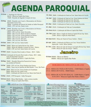 AGENDA PAROQUIAL
01-Dom

02-Seg

03-Ter

1° Domingo do Advento
09h30 - Missa na Capela São Pedro
15h00 - Reunião do Sagrado Coração de Jesus
20h00 - Reunião com Coord. e Missionários do Dízimo Sala Santo Cura d’Ars.
20h00 - Avaliação da Pastoral da Saúde no Salão Paroquial
20h00 - CPC na Com. Santa Luzia
20h00 - Reunião com Coord. e Missionários do Dízimo Capela Divino Esp. Santo.
20h00 - CPC na Com. Santa Terezinha.
20h00 - CPC na Com. Beato Frederico Ozanan.
20h00 - CPC na Com. Nossa Senhora de Fátima.
20h00 - CPC na Com. Santa Rita de Cássia.
20h00 - CPC na Com. São José.
20h00 - CPC na Com. São Paulo.

18 –Qua

20h00 - Celebração de Natal na Com. Santo Inácio de Loyola.

19 –Qui

20h00 - Celebração de Natal na Com. Nossa Senhora da Glória.
20h00 - Celebração de Natal na Com. São José.
20h00 - Celebração de Natal na Com. São Paulo.

20 –Sex

20h00 - Celebração de Natal na Com. Santa Terezinha

21 –Sab

15h30 - Celebração da Vida nas Comunidades

22 –Dom 09h30

- Celebração da Palavra Capela São Pedro.

24 –Ter 21h00 - Missa e Vigília do Natal na Capela Divino Esp. Santo.

21h00 - Missa e Vigília do Natal Matriz.
25 -Qua 08h00

- Missa do Natal de Nosso Senhor - Matriz

04-Qua

20h00 - CPC na Com. Santa Izabel.

26 -Qui

20h00 - Celebração da Palavra na Com. Nossa Senhora
Aparecida - Assoc. Belos Jardins.

06-Sex

20h00 - Missa na Capela Divino Esp. Santo.
20h00 - Missa do Sagrado Coração de Jesus - Matriz.
20h00 - CPC na Com. Santo Inácio de Loyola.

31 -Ter

21h00 - Missa de Ação de Graças na Capela Divino Esp. Santo
21h00 - Missa de Ação de Graças - Matriz.

07-Sab
08-Dom

Continuação do Encontro Reavivando a Chama - RCC - Salão.
Festa da Imaculada Conceição.
09h30 - Celebração da Palavra - Capela São Pedro.

Janeiro

08h00 - Encontro Reavivando a Chama - RCC - Salão.

09-Seg

20h00 - CPC na Com. Nossa Senhora das Graças.
20h00 - Terço com as famílias da Mãe Rainha - Com. São Paulo

12-Qui

20h00 - Missa na Com. Nossa Senhora de Guadalupe.
20h00 - Missa na Com. Santa Luzia.
20h00 - Celebração da Palavra na Com. Beato João Paulo II.

13-Sex

20h00 - CPP Paroquial - Salão Paroquial.

15-Dom

08h00 - Missa na Matriz
08h00 - Missa na Capela São Pedro

20h00 – Reunião Mensal da Pastoral da Criança
na cozinha da Pastoral.

10-Ter

01-Qua

08h00 - Missa Mãe Rainha. - Após a missa reunião.
09h30 - Missa na Capela São Pedro.

Horários de Missas

HORÁRIOS DE MISSA FINAL DE ANO
24-12 - MISSA DA VIGÍLIA DO NATAL - 21h00 Matriz e Capela.
25-12 - MISSA DO NATAL - 08h00 Matriz
31/12 - MISSA DE AÇÃO DE GRAÇAS - 21h00 Matriz e Capela.
01/01/2014 - Missa na Capela São Pedro e Matriz.

Atendimentos

e confissões

COMUNIDADE SANTA ISABEL:
20h - Novena Nossa Sra
2º Domingo
08h - Missa.
Segunda: 14h30 às 17h30 - Pe. Rodrigo.
do perpétuo socorro. 4º Domingo
09h30 - Missa.
Sexta
15h - Missa.
3º quinta
20h - Missa.
Quarta: 08h30 às 11h00 - Pe. Rodrigo.
1º Sexta Mês
20h - Missa / Adoração.
.
CAPELA SÃO PEDRO APÓTOLO:
Sábado
20h.
.
Sexta:
08h30 às 11h00 - Pe. Rodrigo.
1º e 3º Domingo 9h30 - Missa.
Domingos
08h e 19h.
08h30 às 11h00 - Pe. Obelino.
2º e 4º Domingo 9h30 - Celebração
CAPELA DIV. ESPÍRITO SANTO:
14h00 às 16h30 - Pe. Obelino.
BATIZADOS:
1º Domingo
08h - Missa.
4º Domingo
9h30 - Matriz
Sábado: 09h00 às 11h00 - Pe. Obelino.
1º Sexta do Mês 19h30 - Missa / Adoração. 1º Domingo
8h - Capela Divino
2º e 5º Domingo 08h - Celebração.
Esp. Santo
3º Sábado
20h - Missa.
Boletim Mensal da Paróquia Jesus Bom Pastor
4º Domingo
08h - Missa.
Cartas, Sugestões e Reclamações: R. Pedro Ferrari, 581 - Jd. Pioneiro- Paiçandu-PR
MATRIZ:
Quarta

CEP: 87140-000 / Fone: (44) 3244-1651 - email: pjesusbompastor@hotmail.com Diretor responsável: Pe.
Obelino S. de Almeira- Edição e Editoração: Pe. Rodrigo G. Stabel, Vinícius Alves Martins, Adelia J PereiraTiragem/impressão: 3.000

Reuniões

e atividades

Preparação de Liturgia - Todas as segundas.
Local : Matriz - 20h
Narcóticos Anônimos - Domingos e Quintas.
Local : Sala M. Tereza. - 20h
Pastoral da Criança
- 3º Sábado.
Grupo Divino E. Santo - Terça.
Local : Matriz - 20h
Grupo Sal da Terra
- Segunda.
Local :Capela D. - 20h
Grupo Emaús
- Sábado
Local :Santa Maria - 20h
Grupo Punho de Deus - Domingo
Local :Capela D. - 20h
Adoração Santíssimo -1º Sexta.
Local : Matriz - 19h30h

 