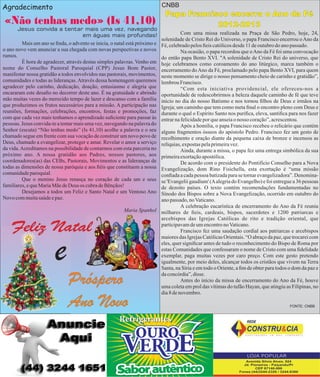 CNBB

Agradecimento

«Não tenhas medo» (Is 41,10)
Jesus convida a tentar mais uma vez, navegando
em águas mais profundas!
Mais um ano se nda, o advento se inicia, o natal está próximo e
o ano novo vem anunciar a sua chegada com novas perspectivas e novos
rumos.
È hora de agradecer, através destas simples palavras. Venho em
nome do Conselho Pastoral Paroquial (CPP) Jesus Bom Pastor,
manifestar nossa gratidão a todos envolvidos nas pastorais, movimentos,
comunidades e todas as lideranças. Através dessa homenagem queremos
agradecer pelo carinho, dedicação, doação, entusiasmo e alegria que
encararam este desao no decorrer deste ano. É na gratuidade e abrindo
mão muitas vezes do merecido tempo de lazer e descanso com a família
que produzimos os frutos necessários para a missão. A participação nas
reuniões, formações, celebrações, encontros, festas e promoções, faz
com que cada vez mais tenhamos o aprendizado suciente para passar às
pessoas. Jesus convida-te a tentar mais uma vez, navegando na palavra do
Senhor (escuta) “Não tenhas medo” (Is 41,10) acolhe a palavra e o seu
chamado segue em frente com sua vocação de construir um novo povo de
Deus, chamado a evangelizar, proteger e amar. Revelar o amor a serviço
da vida. Acreditamos na possibilidade de contarmos com esta parceria no
próximo ano. A nossa gratidão aos Padres, nossos pastores, aos
coordenadores(as) das CEBs, Pastorais, Movimentos e as lideranças de
todas as dimensões de nossa paróquia e aos éis que constituem a nossa
comunidade paroquial.
Que o menino Jesus renasça no coração de cada um e seus
familiares, e que Maria Mãe de Deus os cubra de Bênçãos!
Desejamos a todos um Feliz e Santo Natal e um Ventoso Ano
Novo com muita saúde e paz.

Feliz Natal

e

04

Papa Francisco encerra o Ano da Fé
2012-2013

Com uma missa realizada na Praça de São Pedro, hoje, 24,
solenidade de Cristo Rei do Universo, o papa Francisco encerrou o Ano da
Fé, celebrado pelos eis católicos desde 11 de outubro do ano passado.
Na ocasião, o papa recordou que o Ano da Fé foi uma convocação
do então papa Bento XVI. "A solenidade de Cristo Rei do universo, que
hoje celebramos como coroamento do ano litúrgico, marca também o
encerramento do Ano da Fé, proclamado pelo papa Bento XVI, para quem
neste momento se dirige o nosso pensamento cheio de carinho e gratidão”,
lembrou Francisco.
“Com esta iniciativa providencial, ele ofereceu-nos a
oportunidade de redescobrirmos a beleza daquele caminho de fé que teve
início no dia do nosso Batismo e nos tornou lhos de Deus e irmãos na
Igreja; um caminho que tem como meta nal o encontro pleno com Deus e
durante o qual o Espírito Santo nos purica, eleva, santica para nos fazer
entrar na felicidade por que anseia o nosso coração”, acrescentou.
Após a homilia, o papa Francisco recebeu o relicário que contém
alguns fragmentos ósseos do apóstolo Pedro. Francisco fez um gesto de
recolhimento e oração diante da pequena caixa de bronze e incensou as
relíquias, expostas pela primeira vez.
Ainda, durante a missa, o papa fez uma entrega simbólica da sua
primeira exortação apostólica.
De acordo com o presidente do Pontifício Conselho para a Nova
Evangelização, dom Rino Fisichella, esta exortação é “uma missão
conada a cada pessoa batizada para se tornar evangelizadora”. Denominase 'Evangelii gaudium' (A alegria do Evangelho) e foi entregue a 36 pessoas
de dezoito países. O texto contém recomendações fundamentadas no
Sínodo dos Bispos sobre a Nova Evangelização, ocorrido em outubro do
ano passado, no Vaticano.
A celebração eucarística de encerramento do Ano da Fé reuniu
Maria Spanhol milhares de eis, cardeais, bispos, sacerdotes e 1200 patriarcas e
arcebispos das Igrejas Católicas de rito e tradição oriental, que
participavam de um encontro no Vaticano.
Francisco fez uma saudação cordial aos patriarcas e arcebispos
maiores das Igrejas Católicas Orientais. “O abraço da paz, que trocarei com
eles, quer signicar antes de tudo o reconhecimento do Bispo de Roma por
estas Comunidades que confessaram o nome de Cristo com uma delidade
exemplar, paga muitas vezes por caro preço. Com este gesto pretendo
igualmente, por meio deles, alcançar todos os cristãos que vivem na Terra
Santa, na Síria e em todo o Oriente, a m de obter para todos o dom da paz e
da concórdia”, disse.
Antes do início da missa de encerramento do Ano da Fé, houve
uma coleta em prol das vítimas do tufão Hayan, que atingiu as Filipinas, no
dia 8 de novembro.

Próspero
Ano Novo

FONTE: CNBB

 