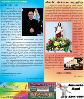 Despedida do Pe. Rodrigo

05

«Sua Missão é voar mais alto»

Despedida Pe. Rodrigo

Queridos irmãos e irmãs,
Depois de tantos
momentos vividos juntos nesta
Paróquia Jesus Bom Pastor, desde
que cheguei aqui como diácono,
quero despedir-me afetuosamente
de cada um de vocês, pois o Senhor
me chama a uma nova missão. Ele
me chama a lançar minhas redes
mais profundamente (cf. Lc 5,5)
Cheguei aqui em Paiçandu
no dia 12 de fevereiro de 2012,
quando nosso Arcebispo Dom
Anuar me apresentou ao trabalho
paroquial na Santa Missa, em
auxílio ao pároco Pe. Obelino que
estaria também a serviço do
Seminário de Filosofia Nossa
Senhora da Glória. No dia 29 de
junho de 2012 fui ordenado
sacerdote e, em seguida, apresentado nesta comunidade como vigário
paroquial.
Agradeço a Deus nosso Pai e a Nossa Senhora a graça de poder ter
servido entre vocês durante esses quase dois anos. Foram muitas alegrias e
desafios certamente, mas a graça de Deus e a presença materna e zelosa de
Maria nunca me faltaram. Agradeço a cada um de vocês, meus irmãos e
irmãs que aqui me acolheram como um irmão, um filho e um pai.
Guardo em meu coração com gratidão o carinho das crianças, a
presença dos jovens, o afeto de todos. Sei que ficou muitos amigos e a
amizade verdadeira, cuja fonte é Deus, jamais morre ou se esgota. Gostaria
que guardassem de minha parte também o que de bom vivemos juntos, mas
principalmente o que anunciei da parte de Deus, o que gastei de minha vida
aqui em favor da fé de vocês.
Agora parto para uma nova missão, na Paróquia Santa Rosa de
Lima, em Iguatemi. Estaremos bem próximos fisicamente e espero recebêlos também em minha nova paróquia. Continuamos sendo amigos e irmãos
em Cristo e nossa missão é fazê-lo sempre mais conhecido e amado de todos!
Nos encontramos sempre na Santíssima Eucaristia.

Caríssimo Pe. Rodrigo, em nome do Pároco, conselhos,
coordenações, lideranças e éis da Paróquia Jesus Bom Pastor,
queremos dirigir os nossos agradecimentos, pelos dois anos de
trabalho em nossa paróquia. Primeiramente como Diácono e depois
como Padre. Agradecemos todos os momentos que contamos com
seu apoio, nos ajudou a crescer na espiritualidade, unicar e manter
sempre Cristo como referência e meta de vida. Sua presença entre
nós foi certamente um presente de Deus. Contudo não haverá uma
despedida, pois estaremos sempre juntos unidos pelo
misericordioso coração de Jesus, pela fé e pelas nossas orações.
J a m a i s
esqueceremos o
que fez por nós.
Ensinou-nos o
que é o Sagrado.
Compreendemos
o seu chamado à
outra paróquia na
certeza de que a
Igreja é obra
innita e eterna.
Vamos sempre
agradecer e rezar
para que o senhor
continue sua
missão divina. O
tempo que
permaneceu
conosco não
importa, as
sementes que
deixou plantada aqui nos faz ter a certeza de que em breve produzirá
nos ramos da Paróquia Jesus
Bom Pastor muitos frutos.
Pedimos a Jesus Bom Pastor que
lhe abençoe sempre, e que o
senhor continue o seu trabalho
aonde quer que esteja, pois assim
continuará sua missão
sacerdotal.

Obrigado!

Muitas Felicidades

Um grande abraço a todas as famílias.
Despeço-me na Paz do Céu.

Maria Spanhol
Pe. Rodrigo Gutierrez Stabel

 
