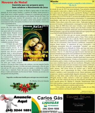 Novena de Natal

Missão

Caminho que nos prepara para
bem celebrar o Nascimento de Jesus

Queridos Irmãos e Irmãs, no Brasil a Igreja todos os anos tem a
intenção de levar nossas famílias, a celebrar da melhor forma possível o
Natal. Qual seria o melhor caminho? Chegou-se a conclusão que seria por
meio de uma novena da qual habituo-se em chamar Novena de Natal. Um
livrinho simples que contém 09 encontros, mas de um conteúdo
extraordinário, pois o mesmo nos ajuda a entrar neste grande mistério da
encarnação do Verbo. Nos ajuda a reconhecer-nos como família, e mais ainda
como comunidade de fé.
É importante dizer que a
novena não tem como objetivo
trazer as pessoas para a Igreja,
mas quem sabe levar as pessoas a
se sentir Igreja. Preparar nossas
famílias, nossos jovens nossas
crianças, nossos adolescentes, a
celebrar bem o Natal. Quem sabe
ajudar as pessoas descobrir o
verdadeiro sentido do Natal.
O Natal não pode car
apenas nos presentes, cartões,
ceias roupas novas. É até
interessante dizer se existe
alguém que deveria ganhar
presente seria o aniversariante.
Por isso queridos coordenadores
de Comunidade, Pastorais,
Movimentos e animadores de
grupos, convidem todos de sua
rua para que venha celebrar
conosco a Novena de Natal. Porque não celebrar a novena naquela família
que não participa. Esse ano o livrinho está muito interessante, além do mais
veio até um CD com os cânticos, para nos ajudar, a celebrarmos melhor.
Como disse o Apóstolo Paulo não perca essa oportunidade. Um grande
abraço a todos participantes da Novena do Natal. Termine sua novena com
uma grande festa da partilha.
Sugestão: escolha uma família para entregar sua cesta de natal.
Pe. Obelino Silva de Almeida

06

"Ide por todo mundo e pregai o evangelho a toda criatura..."
Mc. 16, 15.
Com esta frase imperativa de Jesus iniciamos nossa campanha
de missão do ano de 2013 em nossa paróquia. Uma primeira reunião,
uma segunda e uma outra e, depois, no dia 10/10 uma formação já de
envio para mais de 120 pessoas com o querido Pe. Rodrigo G. Stabel.
Era dado o início da grande campanha missionária que seria realizada
no período de 13 A 23/10. No dia 13, na missa da manhã foi feito o envio
de mais de 200 (duzentos) missionários e missionárias, 21 comunidades
empenhadas, cada uma de sua maneira para o desenvolvimento do
trabalho. Nem a chuva, nem o frio, nem o calor... Nada pode impedir as
pessoas de levarem, carinhosamente a mensagem do amor de Deus às
pessoas. Mais de 2000 (duas mil) casas visitadas, o que compreende
mais de 6000 (seis mil) pessoas. Muitas casas não foram visitadas, não
por falta de vontade ou empenho, dedicação, mas por falta de tempo e de
material humano, o que nos faz entender ainda mais que a igreja tem que
viver EM ESTADO PERMANENTE DE MISSÃO.
O amor de Deus tem que ser mesmo anunciado a todas as
pessoas com entusiasmo, persistência, garra e força. Nisto consiste a
beleza da missão. A missão se faz a cada dia. Muitos encontros foram
feitos, muitas experiências relatadas. Quanto testemunho vivenciado.
Tudo isso foi crescimento. Entre tristezas e problemas, certamente as
alegrias foram maiores. A experiência do terço missionário e da
celebração missionária feita por comunidade "estranha", em terra
"estranha" assemelha-se ao chamado de Abrão, que logo mais passa a
ser Abraão: "Sai da tua terra, da tua parentela... vai para a terra que te
mostrarei." (Gn 12, 1-3). Que bom que tudo foi assim. Que bom que as
pessoas entenderam que quanto mais partilhamos do amor de Deus, mas
ele (o amor) se faz pleno em nossa vida, porque a partilha nunca
diminui, pelo contrário, ela enaltece, plenica quem doa e quem recebe.
Obrigado a todos indistintamente. A todos os missionários e a todas as
missionárias, padres, irmãos e irmãs que alegremente nos receberam em
suas casas e também àqueles que não nos receberam. Obrigado a todos
os que nos cederam espaço em suas casa para o terço e para a celebração.
A todos os MECEs que presidiram as celebrações. Enm, obrigado a
todos mesmo. Não posso deixar de retratar aqui a beleza do
"encerramento" com a apresentação do lme, a tarde missionária
infantil e também a noite missionária jovem. Quem participou pode
comprovar e atestar a grandiosidade daqueles momentos. As palavras
falham ao falar deles, então melhor deixar pela experiência vivida.
Obrigado mesmo a todos, inclusive a todos que ajudaram com as
doações. E por m a beleza da missa de encerramento presidida pelo
nosso querido pároco Pe. Obelino S. Almeida. Simplesmente linda.
2014 está às portas e espera de nós que continuemos com toda garra e
vigor. Que Deus nos abençoe e continue sendo em nós.
Com carinho e na paz do grande Deus criador, do seu lho
Jesus Cristo, redentor e na força do Espírito Santo,
Adnilson de Andrade
Aluno da Escola Diaconal

 
