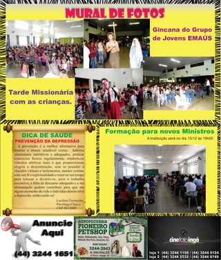 MURAL DE FOTOS
Gincana do Grupo
de Jovens EMAÚS

Tarde Missionária
com as crianças.

DICA DE SAÚDE
PREVENÇÃO DA DEPRESSÃO
A prevenção é a melhor alternativa para
manter a mente saudável como: hábitos
alimentares nutrittivos e adequados, praticar
exercícios físicos regularmente, estabelecer
vínculos afetivos reais e que proporcionem
alegria e descontração, sem se prender a
vínculos virtuais e isolamentos, manter contato
com sua fé e espiritualidade e reservar um tempo
para relaxar e divirtir-se, pois o trabalho
excessivo, a falta de descanso adequado e a má
alimentação podem contribuir para que em
algum momento da vida o indivíduo desenvolva
a depressão, então cuide-se!
Lucilene Fernandes
Psicóloga Clínica
CRP 08/13695

Formação para novos Ministros
A Instituição será no dia 15/12 às 19h00

 