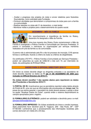 - Avaliar o progresso dos projetos do clube e enviar relatórios para Subsídios
  Equivalentes, como solicitado pela Fundação.
- Conduzir atividades que demonstrem o compromisso do clube para com a família
  e a comunidade.
- Realizar eleições no clube até 31 de dezembro, o mais tardar.
- Monitorar metas e projetos para o desenvolvimento do quadro social.

                        DEZEMBRO – MÊS DA FAMÍLIA

                    Em reconhecimento à importância da família no Rotary,
                    dezembro foi designado o Mês da Família.

                    Uma boa maneira dos Rotary Clubs comemorarem o Mês da
Família é outorgando o Prêmio Família e Comunidade por Serviços Prestados. O
premio é concedido a indivíduos ou organizações por serviços meritórios
realizados em prol da família ou da comunidade.

O premio não é administrado pelo RI e não há processo de inscrição. O RI apenas
fornece o certificado, ficando a critério do clube os critérios de elegibilidade.

Os certificados (757-PT) – Prêmio Família e Comunidade por Serviços Prestados -
podem ser adquiridos ao custo de US$2.50 o lote com 10, por intermédio do
depto. de publicações do RI Brazil Office.

               DADOS PARA O OFFICIAL DIRECTORY 2010-11

Em breve os clubes deverão eleger os dirigentes entrantes e os secretários de
clube deverão reportar os dados ao RI até 31 DE DEZEMBRO DE 2009 para
inclusão no Official Directory de 2010-11.

Os clubes devem escolher 1 das opções abaixo para reportarem os dados
dos Presidentes e Secretários 2010-11:

1) PORTAL DE RI: Incentivamos que os secretários reportem estes dados através
do Portal de RI, uma vez que as informações são processadas em tempo real. De
posse de sua senha pessoal, o secretário do clube deverá acessar o portal e clicar
na opção "Atualizar Dados do Clube", quando então o sistema disponibilizará os
campos apropriados para o registro.

2) FORMULÁRIO ELETRÔNICO: poderá ser solicitado e devolvido para o e-mail:
georgea.barbosa@rotary.org

3) FORMULÁRIO IMPRESSO: Os clubes receberão em breve a versão impressa.
Após preenchido favor devolver para R. Tagipurú, 209 - São Paulo, SP - CEP
01156-000. Lembramos que o processamento das informações recebidas pelo
correio demoram em média 20 a 30 dias.
 