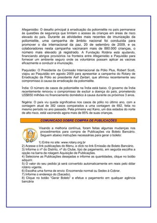 Afeganistão: O desafio principal à erradicação da poliomielite no país permanece
às questões de segurança que limitam o acesso às crianças em áreas de risco
elevado do país. Durante as atividades mais recentes de imunização da
poliomielite, uma campanha de âmbito nacional foi conduzida para
promover o dia internacional da paz, 20 de setembro de 2009, e os
colaboradores nesta campanha vacinaram mais de 880.000 crianças, o
número mais elevado já registrado. A Fundação Rotária está ajudando,
financiando abrigos provisórios na fronteira entre Afeganistão e Paquistão para
fornecer um ambiente seguro onde os voluntários possam aplicar as vacinas
eficazmente e conduzir a imunização.

Paquistão: O Presidente da Comissão Internacional da Pólio Plus, Robert Scott,
viajou ao Paquistão em agosto 2009 para apresentar a campanha do Rotary de
Erradicação da Pólio ao presidente Asif Zardari, que afirmou recentemente seu
compromisso à causa da erradicação da poliomielite.

Índia: O número de casos da poliomielite na Índia está baixo. O governo da Índia
recentemente renovou o compromisso de excluir a doença do país, prometendo
US$650 milhões no financiamento doméstico à causa durante os próximos 3 anos.

Nigéria: O país viu queda significativa nos casos de pólio no último ano, com a
contagem atual de 382 casos comparados a uma contagem de 692, feita no
mesmo período no ano passado. Pela primeira vez Kano, um dos estados do norte
de alto risco, está vacinando agora mais de 85% de suas crianças.

             COMUNICADO SOBRE COMPRA DE PUBLICAÇÕES

            Visando a melhoria contínua, foram feitas algumas mudanças nos
             procedimentos para compra de Publicações via Boleto Bancário.
             Seguem abaixo instruções necessárias para gerar o boleto:

             1) Entre no site: www.rotary.org.br
2) Acesse o link publicações do Menu, e click no link Emissão de Boleto Bancário.
3) Informe o nº do Distrito, nº do Clube, tipo de pagamento, em seguida escolha a
opção na barra de rolagem Aquisição de Publicações.
4) Selecione as Publicações desejadas e informe as quantidades, clique no botão
adquirir.
5) O valor do seu pedido já será convertido automaticamente em reais pelo dólar
rotário vigente.
6) Escolha uma forma de envio: Encomenda normal ou Sedex à Cobrar.
7) Informe o endereço do (Sacado).
8) Clique no botão “Gerar Boleto” e efetue o pagamento em qualquer agência
bancária
 