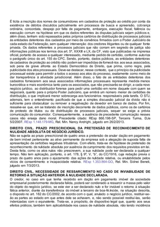 É lícita a inscrição dos nomes de consumidores em cadastros de proteção ao crédito por conta da
existência de débitos discutidos judicialmente em processos de busca e apreensão, cobrança
ordinária, concordata, despejo por falta de pagamento, embargos, execução fiscal, falência ou
execução comum na hipótese em que os dados referentes às disputas judiciais sejam públicos e,
além disso, tenham sido repassados pelos próprios cartórios de distribuição de processos judiciais
às entidades detentoras dos cadastros por meio de convênios firmados com o Poder Judiciário de
cada estado da Federação, sem qualquer intervenção dos credores litigantes ou de qualquer fonte
privada. Os dados referentes a processos judiciais que não corram em segredo de justiça são
informações públicas nos termos dos art. 5º, XXXIII e LX, da CF, visto que publicadas na imprensa
oficial, portanto de acesso a qualquer interessado, mediante pedido de certidão, conforme autoriza
o parágrafo único do art. 155 do CPC. Sendo, portanto, dados públicos, as entidades detentoras
de cadastros de proteção ao crédito não podem ser impedidas de fornecê-los aos seus associados,
sob pena de grave afronta ao Estado Democrático de Direito, que prima, como regra, pela
publicidade dos atos processuais. Deve-se destacar, nesse contexto, que o princípio da publicidade
processual existe para permitir a todos o acesso aos atos do processo, exatamente como meio de
dar transparência à atividade jurisdicional. Além disso, o fato de as entidades detentoras dos
cadastros fornecerem aos seus associados informações processuais representa medida menos
burocrática e mais econômica tanto para os associados, que não precisarão se dirigir, a cada novo
negócio jurídico, ao distribuidor forense para pedir uma certidão em nome daquele com quem se
negociará, quanto para o próprio Poder Judiciário, que emitirá um número menor de certidões de
distribuição, o que implicará menor sobrecarga aos funcionários responsáveis pela tarefa. O STJ,
ademais, tem o entendimento pacificado de que a simples discussão judicial da dívida não é
suficiente para obstaculizar ou remover a negativação de devedor em banco de dados. Por fim,
ressalve-se que, em se tratando de inscrição decorrente de dados públicos, como os de cartórios
de protesto de títulos ou de distribuição de processos judiciais, sequer se exige a prévia
comunicação do consumidor. Consequentemente, a ausência de precedente comunicação nesses
casos não enseja dano moral. Precedente citado: REsp 866.198-SP, Terceira Turma, DJe
5/2/2007. REsp 1.148.179-MG, Rel. Min. Nancy Andrighi, julgado em 26/2/2013.
DIREITO CIVIL. PRAZO PRESCRICIONAL DA PRETENSÃO DE RECONHECIMENTO DE
NULIDADE ABSOLUTA DE NEGÓCIO JURÍDICO.
Não se sujeita ao prazo prescricional de quatro anos a pretensão de anular dação em pagamento
de bem imóvel pertencente ao ativo permanente da empresa sob a alegação de suposta falta de
apresentação de certidões negativas tributárias. Com efeito, trata-se de hipótese de pretensão de
reconhecimento de nulidade absoluta por ausência de cumprimento dos requisitos previstos em lei.
Desta feita, como os atos nulos não prescrevem, a sua nulidade pode ser declarada a qualquer
tempo. Não tem aplicação, portanto, o art. 178, § 9º, V, “b”, do CC/1916, cuja redação previa o
prazo de quatro anos para o ajuizamento das ações de nulidade relativa, ou anulabilidade pelos
vícios de consentimento e incapacidade relativa. REsp 1.353.864-GO, Rel. Min. Sidnei Beneti,
julgado em 7/3/2013.
DIREITO CIVIL. NECESSIDADE DE RESSARCIMENTO NO CASO DE INVIABILIDADE DE
RETORNO À SITUAÇÃO ANTERIOR À NULIDADE DECLARADA.
O credor, no caso em que tenha recebido em dação em pagamento imóvel de sociedade
empresarial posteriormente declarada falida, poderá ser condenado a ressarcir a massa pelo valor
do objeto do negócio jurídico, se este vier a ser declarado nulo e for inviável o retorno à situação
fática anterior, diante da transferência do imóvel a terceiro de boa-fé.Incide, na situação descrita,
o disposto no art. 182 do CC/2002, de acordo com o qual, anulado o negócio jurídico, restituir-se-
ão as partes ao estado em que antes dele se achavam, e, não sendo possível restituí-las, serão
indenizadas com o equivalente. Trata-se, a propósito, de dispositivo legal que, quanto aos seus
efeitos práticos, também tem aplicabilidade nos casos de nulidade absoluta, não tendo incidência
 