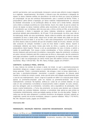 permitir que terceiros, sem sua autorização, tomassem o veículo para utilizá-lo (culpa in eligendo
ou in vigilando, respectivamente). No entanto, o tribunal a quo não reconheceu a obrigação de
reparar os danos materiais sofridos em decorrência da morte da vítima por causa da ausência
de comprovação de que ela contribuía financeiramente para o sustento da família. Porém, a
jurisprudência pátria admite a reparação por danos materiais independentemente do exercício
de atividade remunerada ou de contribuição efetiva do menor com a renda familiar, utilizando
como critério a condição econômica do núcleo familiar. Assim, há o dever do pai do condutor do
veículo de reparar os danos materiais sofridos pelos recorrentes em razão da morte da vítima.
E, considerando que, na hipótese, além dos seus pais, a vítima, já tinha um filho, ao qual também
foi reconhecido o direito à reparação por danos materiais, entende-se razoável reduzir o
percentual adotado pela jurisprudência, de 2/3 para 1/3 da remuneração da vítima, para cálculo
da indenização devida aos seus ascendentes, desde a data do acidente, até a idade em que ela
completaria 25 anos e, desde então, reduzir-se-á tal valor pela metade até a idade em que ela
completaria 65 anos de idade. E, ao seu filho, o valor será correspondente a 2/3 da remuneração
da vítima desde a data do acidente até que ele complete a idade de 25 anos, devendo ser esse
valor acrescido de correção monetária e juros de mora desde o evento danoso. Quanto à
condenação referente aos danos morais pela morte da vítima, a quantia, de acordo com a
jurisprudência deste Superior Tribunal e com as peculiaridades do caso, é irrisória, a admitir a
revisão da quantificação. Com essas e outras considerações, a Turma conheceu em parte o
recurso interposto pelo pai do autor do acidente e, nessa parte, negou-lhe provimento e conheceu
em parte o recurso interposto pelo filho e pelos pais da vítima e, nessa parte, deu-lhe provimento
para julgar procedente o pedido de condenação ao pagamento de reparação por danos materiais
e majorar o valor da compensação por danos morais para 300 salários mínimos a cada um dos
recorrentes. REsp 1.044.527-MG, Rel. Min. Nancy Andrighi, julgado em 27/9/2011.
CONTRATO. CLÁUSULA PENAL. EFEITOS.
In casu, trata-se de contrato de compra e venda de imóvel, no qual o promitente-comprador
(recorrente) obrigou-se a pagar o preço e o promitente-vendedor a entregar o apartamento no
tempo aprazado. Porém, o promitente-vendedor não entregou o bem no tempo determinado, o
que levou o promitente-comprador (recorrente) a postular o pagamento da cláusula penal
inserida no contrato de compra e venda, ainda que ela tenha sido redigida especificamente para
o caso do seu inadimplemento. Assim, cinge-se a questão em definir se a cláusula penal dirigida
apenas ao promitente-comprador pode ser imposta ao promitente-vendedor ante o seu
inadimplemento contratual. Na hipótese, verificou-se cuidar de um contrato bilateral, em que
cada um dos contratantes é simultânea e reciprocamente credor e devedor do outro, oneroso,
pois traz vantagens para os contratantes, comutativo, ante a equivalência de prestações. Com
esses e outros fundamentos, a Turma deu provimento ao recurso para declarar que a cláusula
penal contida nos contratos bilaterais, onerosos e comutativos deve aplicar-se para ambos os
contratantes indistintamente, ainda que redigida apenas em favor de uma das partes. Todavia, é
cediço que ela não pode ultrapassar o conteúdo econômico da obrigação principal, cabendo ao
magistrado, quando ela se tornar exorbitante, adequar o quantum debeatur. REsp 1.119.740-RJ,
Rel. Min. Massami Uyeda, julgado em 27/9/2011.
Informativo 483
INDENIZAÇÃO. INSCRIÇÃO INDEVIDA. CADASTRO DESABONADOR. NOVAÇÃO.
Trata-se de REsp em que a controvérsia diz respeito ao prazo prescricional para o ajuizamento
de ação de indenização por inscrição desabonadora em cadastro de crédito realizada por banco,
sobretudo quando decorre de relação contratual. Inicialmente, ressaltou o Min. Relator, o defeito
 