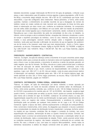 televisão (recorrente) a pagar indenização de R$ 4,8 mil. Em grau de apelação, o tribunal a quo
elevou o valor indenizatório para 50 salários mínimos vigentes à época (equivalente a R$ 19 mil).
No REsp, a recorrente alega violação dos arts. 186 e 927 do CC, sustentando que houve mero
desconforto, o que não configuraria dano indenizável. Nesse panorama, a Turma, entre outras
questões, manteve o entendimento do acórdão recorrido de que a divulgação de número de
telefone celular em novela exibida em rede nacional sem autorização do titular da linha gera
direito à indenização por dano moral; pois, conforme as instâncias ordinárias, foi comprovado
que ela sofreu abalo psicológico, com reflexos em sua saúde, além da invasão de privacidade,
em função das muitas ligações que a importunaram seriamente, devido à atitude da recorrente.
Ressaltou-se que o mero desconforto faz parte da normalidade do dia a dia, no trabalho, no
trânsito, entre os amigos e até no ambiente familiar, situações não intensas e duradouras a ponto
de romper o equilíbrio psicológico do indivíduo, como no caso. Ademais, destacou-se que as
novelas e seus personagens exercem enorme atração sobre o imaginário da população
brasileira, razão pela qual descabe a afirmação da recorrente de que as ligações não poderiam
ser de tal monta a lhe trazerem nada mais que mero aborrecimento. Assim, a Turma negou
provimento ao recurso. Precedentes citados: AgRg no Ag 639.198-RS, DJ 7/8/2006, e AgRg no
Ag 1.295.732-SP, DJe 13/9/2010. REsp 1.185.857-SP, Rel. Min. Luis Felipe Salomão, julgado
em 13/9/2011.
PRESCRIÇÃO. INADIMPLEMENTO. CONTRATUAL.
Trata-se, na origem, de ação de cobrança contra a recorrente ré na qual a recorrida autora alega
ter recebido ordem para a compra de ações no mercado à vista com liquidação financeira prevista
para o futuro e que, na data prevista, a recorrente ré autorizou a venda de posição, gerando um
saldo negativo que não foi honrado. No REsp, discute-se o prazo prescricional para a cobrança
em fase de execução de valores decorrentes de inadimplemento contratual, como ficou
demonstrado pelo tribunal a quo. Assim, cuida-se de responsabilidade civil contratual, e não
aquiliana. Logo o art. 206, § 3º, V, do CC, tido por violado, cuida do prazo prescricional relativo
à indenização civil aquiliana, disciplinada pelos arts. 186 e 187 do mesmo diploma legal, não
sendo aplicável ao caso. Daí, a Turma negou provimento ao recurso. REsp 1.222.423-SP, Rel.
Min. Luis Felipe Salomão, julgado em 15/9/2011.
CONTRATO. DISTRIBUIÇÃO. FORMA VERBAL. ADMISSIBILIDADE.
Trata-se, na origem, de ação de indenização por danos materiais e morais ajuizada por
sociedade empresária em razão de rescisão unilateral de contrato verbal de distribuição. A
Turma, entre outras questões, entendeu que, conforme os arts. 124 do Código Comercial e 129
do CC/1916 (cuja essência foi mantida pelo art. 107 do CC/2002), não havendo exigência legal
quanto à forma, o contrato pode ser verbal ou escrito. Assim, quanto ao contrato de distribuição,
pelo menos até a entrada em vigor do CC/2002, cuidava-se de contrato atípico, ou seja, sem
regulamentação específica em lei, tendo sua formalização na regra geral, caracterizando-se, em
princípio, como um negócio não solene. Consequentemente a existência do contrato de
distribuição pode ser provada por qualquer meio previsto em lei. Logo o art. 122 do Código
Comercial, vigente à época dos fatos, admitia expressamente a utilização de correspondência,
livros comerciais e testemunhas, entre outras. As alegações que amparam o recurso sustentam
que a complexidade da relação de distribuição tornaria impraticável o emprego da forma verbal,
na medida em que inúmeras condições hão de integrar o conteúdo do contrato, tais como
especificação dos produtos, demarcação de área e o quanto mensal da compra. Contudo, tais
assertivas levam a concluir ser extremamente difícil, não impossível, a celebração verbal de um
contrato de distribuição, dada a complexidade da relação. Porém, sendo possível extrair todas
as condições essenciais do negócio, não haveria empecilho à admissão de um contrato não
escrito. No caso, o tribunal a quo, com base no conjunto fático-probatório, extraiu todos os
elementos necessários à análise da relação comercial entre as partes e, para apreciar as
 