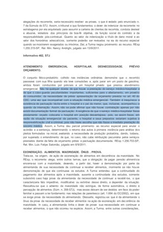 alegações do recorrente, seria necessário revolver as provas, o que é vedado pelo enunciado n.
7 da Súmula do STJ. Assim, o tribunal a quo fundamentou o dever de indenizar da recorrente no
estratagema por ela arquitetado para assumir a carteira de clientes da recorrida, conduta desleal
e abusiva, violadora dos princípios da boa-fé objetiva, da função social do contrato e da
responsabilidade pós-contratual. Quanto ao valor da indenização a título de dano moral e ao
valor dos honorários advocatícios, somente poderão ser revisados na via do recurso especial
quando se mostrarem exagerados ou irrisórios. Daí, a Turma negou provimento ao recurso. REsp
1.255.315-SP, Rel. Min. Nancy Andrighi, julgado em 13/9/2011.
Informativo 482, STJ
ATENDIMENTO EMERGENCIAL HOSPITALAR. DESNECESSIDADE. PRÉVIO
ORÇAMENTO.
O conjunto fático-probatório colhido nas instâncias ordinárias demonstra que o recorrido
passeava com sua filha quando ela teve convulsões e, após parar em um posto de gasolina,
ambos foram conduzidos por policiais a um hospital privado que prestou atendimento
emergencial. Não há qualquer dúvida de que houve a prestação do serviço médico-hospitalar e
de que o caso guarda peculiaridades importantes, suficientes para o afastamento, em proveito
do consumidor, da necessidade de prévia apresentação de orçamento prevista no art. 40 do
CDC, uma vez que incompatível com a situação médica emergencial. Também é inequívoca a
existência de pactuação tácita entre o hospital e o pai da menor, que, inclusive, acompanhou -a
quando da internação. Assim, não se pode afirmar que não houve contratação apenas por não
existir documentação formal da pactuação. A exigência de que o serviço médico-hospitalar fosse
previamente orçado colocaria o hospital em posição desvantajosa; pois, se assim fosse, em
razão da situação emergencial da paciente, o hospital e seus prepostos estariam sujeitos à
responsabilização civil e criminal, pois não havia escolha que não fosse a imediata prestação do
socorro médico. Assim, a Turma deu parcial provimento ao recurso especial para anular o
acórdão e a sentença, determinando o retorno dos autos à primeira instância para análise dos
pleitos formulados na inicial, avaliando a necessidade de produção probatória, dando, todavia,
por superado o entendimento de que, no caso, não cabe retribuição pecuniária pelos serviços
prestados diante da falta de orçamento prévio e pactuação documentada. REsp 1.256.703-SP,
Rel. Min. Luis Felipe Salomão, julgado em 6/9/2011.
EXONERAÇÃO. ALIMENTOS. MAIORIDADE. ÔNUS . PROVA.
Trata-se, na origem, de ação de exoneração de alimentos em decorrência da maioridade. No
REsp, o recorrente alega, entre outros temas, que a obrigação de pagar pensão alimentícia
encerra-se com a maioridade, devendo, a partir daí, haver a demonstração por parte da
alimentanda de sua necessidade de continuar a receber alimentos, mormente se não houve
demonstração de que ela continuava os estudos. A Turma entendeu que a continuidade do
pagamento dos alimentos após a maioridade, ausente a continuidade dos estudos, somente
subsistirá caso haja prova da alimentanda da necessidade de continuar a recebê-los, o que
caracterizaria fato impeditivo, modificativo ou extintivo desse direito, a depender da situação.
Ressaltou-se que o advento da maioridade não extingue, de forma automática, o direito à
percepção de alimentos (Súm. n. 358-STJ), mas esses deixam de ser devidos em face do poder
familiar e passam a ter fundamento nas relações de parentesco (art. 1.694 do CC/2002), em que
se exige prova da necessidade do alimentando. Dessarte, registrou-se que é da alimentanda o
ônus da prova da necessidade de receber alimentos na ação de exoneração em decorrência da
maioridade. In casu, a alimentanda tinha o dever de provar sua necessidade em continuar a
receber alimentos, o que não ocorreu na espécie. Assim, a Turma, entre outras considerações,
 