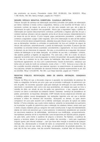 deu provimento ao recurso. Precedente citado: RHC 28.566-GO, DJe 30/9/2010. REsp
1.198.105-RJ, Rel. Min. Nancy Andrighi, julgado em 1º/9/2011.
SEGURO. VEÍCULO. NEGATIVA. COBERTURA. CLÁUSULA LIMITATIVA.
Trata-se de ação de cobrança de indenização securitária cumulada com pedido de indenização
por danos materiais e morais contra a seguradora. Noticiou a ora recorrida ter firmado com a
recorrente contrato de seguro de veículo e ter sido este roubado sem que, até a data do
ajuizamento da ação, houvesse sido recuperado. Aduziu que a seguradora negou o pedido de
indenização por suposto descumprimento contratual, justificando a negativa pelo fato de que o
condutor eventual utilizava o veículo segurado acima de um dia por semana, independentemente
do tempo de uso do veículo. O juízo singular julgou parcialmente procedente o pedido para
condenar a seguradora a pagar o valor segurado, bem como indenização no valor de três salários
mínimos a título de danos extrapatrimoniais, afastada essa pelo tribunal a quo. A Turma entendeu
que as declarações inexatas ou omissões no questionário de risco em contrato de seguro de
veículo não autorizam, automaticamente, a perda da indenização securitária. É preciso que tais
inexatidões ou omissões tenham acarretado concretamente o agravamento do risco contratado
e decorram de ato intencional do segurado. No caso, a circunstância de a segurada não possuir
carteira de habilitação ou ter idade avançada, ao contrário de seu neto, o verdadeiro condutor,
não poderia justificar a negativa da seguradora. Por outro lado, o fato de o roubo do veículo
segurado ter ocorrido com o neto da segurada no interior do automóvel não guarda relação lógica
com o fato de o condutor ter ou não carteira de habilitação. Não tendo o acórdão recorrido
reconhecido agravamento do risco com o preenchimento inexato do formulário, tampouco que
tenha sido em razão de má-fé da contratante, incide a Súm. n. 7-STJ. Soma-se a isso o fato de
ter o acórdão recorrido entendido que eventual equívoco no preenchimento do questionário de
risco decorreu também de dubiedade da cláusula limitativa acolhida expressamente no art. 423
do CC/2002. REsp 1.210.205-RS, Rel. Min. Luis Felipe Salomão, julgado em 1º/9/2011.
REGISTRO PÚBLICO. RETIFICAÇÃO. ERRO DE GRAFIA. OBTENÇÃO. CIDADANIA
ITALIANA.
Trata-se de REsp em que a discussão cinge-se à apuração da necessidade da presença de
todos os integrantes da família em juízo, para que se proceda à retificação do patronímico por
erro de grafia. Os recorridos ajuizaram ação para obtenção de retificação de suas certidões de
nascimento e casamento, bem como a de seus ascendentes, em relação aos quais se inclui a
certidão de óbito, em virtude de erro de grafia nos patronímicos, o que, segundo afirmam,
constitui um óbice à solicitação da cidadania italiana. Sobreveio sentença de procedência do
pedido, promovendo as requeridas alterações. O MP interpôs recurso especial por entender que
a mudança poderia causar desagregação nas anotações registrais uma vez que a decisão
extrapola a esfera de interesse dos recorridos, alcançando os demais, os quais devem
comparecer em juízo para assentir com a referida solicitação, sob pena de ruptura da cadeia
familiar. A Turma entendeu que o justo motivo revela-se presente na necessidade de suprimento
de incorreções na grafia do patronímico para a obtenção da cidadania italiana, sendo certo que
o direito à dupla cidadania pelo jus sanguinis tem sede constitucional. A regra da inalterabilidade
relativa do nome civil preconiza que o nome (prenome e sobrenome) estabelecido por ocasião
do nascimento reveste-se de definitividade, admitindo-se sua modificação, excepcionalmente,
nas hipóteses previstas em lei ou reconhecidas como excepcionais por decisão judicial, exigindo -
se, para tanto, justo motivo e ausência de prejuízo a terceiros. Na hipótese, a ausência de
prejuízo a terceiros advém do provimento do pedido dos recorridos – tanto pelo magistrado
singular quanto pelo tribunal estadual –, sem que fosse feita menção à existência de qualquer
restrição. Daí, desnecessária a inclusão de todos os componentes do tronco familiar no polo
ativo da ação, uma vez que, sendo, via de regra, um procedimento de jurisdição voluntária, no
qual não há lide nem partes, mas tão somente interessados, incabível falar em litisconsórcio
 