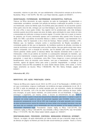 necessário, máxime no polo ativo, em que sabidamente o litisconsórcio sempre se dá na forma
facultativa. REsp 1.138.103-PR, Rel. Min. Luis Felipe Salomão, julgado em 6/9/2011.
INVESTIGAÇÃO. PATERNIDADE. MATERNIDADE SOCIOAFETIVA. PARTILHA.
Trata-se de REsp decorrente de ação originária de ação de investigação de paternidade e
maternidade socioafetiva cumulada com petição de herança e ratificação de partilha. In casu, a
ora interessada, autora da referida ação, foi acolhida pelos pais adotivos do ora recorrido quando
tinha quatro anos de vida, entregue por sua mãe biológica, que não tinha condições financeiras
de criar a filha e seus quatro irmãos. Seu registro civil foi providenciado pela mãe biológica
somente quando ela já tinha quase seis anos de idade, após solicitação do casal, tendo em vista
a necessidade de matricular a criança no ensino regular. O convívio dela com o casal, no mesmo
lar, perdurou por 16 anos, terminando apenas com o casamento dela, quando tinha 19 anos de
idade. Em 1995, o pai adotivo do recorrido faleceu e, aberto o inventário, cuja inventariante foi a
mãe adotiva, nada foi repassado a ela a título de herança. Nesse contexto, entendeu a Min.
Relatora que, na hipótese, conspira contra o reconhecimento da filiação socioafetiva a
constatada guarda de fato que se depreende da manifesta ausência de atitudes concretas do
casal de reconhecer a ora interessada como sua filha adotiva, fato que ganha ainda maior relevo
quando comparado com a situação do recorrido, que foi adotado pelo casal. Observou que,
mesmo pairando dúvida quanto à natureza efetiva das relações existentes entre o casal e a
interessada, o óbito do pai adotivo do recorrido e a subsequente realização do inventário, que
teve como inventariante a esposa guardiã dela, trouxeram elementos de certeza no que já era
perceptível, o casal não a considerava como filha. Frisou chegar-se a essa conclusão pelo
beneficiamento único do recorrido como herdeiro, sem que a inventariante, mãe adotiva do
recorrido, agisse de alguma forma para sanar a possível irregularidade e outorgar à ora
interessada status de filha socioafetiva do casal. Diante dessas razões, entre outras, a Turma
negou provimento ao recurso. REsp 1.189.663-RS, Rel. Min. Nancy Andrighi, julgado em
6/9/2011
Informativo 481, STJ
REPETITIVO. CDC. AÇÃO. PRESTAÇÃO. CONTA.
Trata-se de REsp sob o regime do art. 543-C do CPC c/c art. 5º da Resolução n. 8/2008 do STJ
em que a controvérsia cinge-se à verificação da incidência da regra estabelecida no art. 26, II,
do CDC à ação de prestação de contas ajuizada pelo ora recorrente, cliente da instituição
financeira ora recorrida, com o fim de obter esclarecimentos sobre cobrança de taxas, tarifas
e/ou encargos, os quais reputa indevidos, em conta-corrente de sua titularidade. A Seção, ao
prosseguir o julgamento, por maioria, proveu o recurso ao entendimento de que, tendo o
consumidor dúvidas quanto à lisura dos lançamentos efetuados pelo banco, é cabível a ação de
prestação de contas sujeita ao prazo de prescrição regulado pelo CC/2002. Assim, o prazo
decadencial estabelecido no art. 26 do CDC não é aplicável a tal ação ajuizada com o escopo
de obter esclarecimentos acerca da cobrança de taxas, tarifas e/ou encargos bancários, uma vez
que essa não se confunde com a reclamação por vício do produto ou do serviço prevista no
mencionado dispositivo legal. Precedentes citados: AgRg no REsp 1.021.221-PR, DJe
12/8/2010; AgRg no REsp 1.045.528-PR, DJe 5/9/2008, e REsp 1.094.270-PR, DJe 19/12/2008.
REsp 1.117.614-PR, Rel. Min. Maria Isabel Gallotti, julgado em 10/8/2011.
RESPONSABILIDADE. PROVEDOR. CONTEÚDO. MENSAGENS OFENSIVAS. INTERNET.
Trata-se, na origem, de ação indenizatória por danos morais em que o recorrido alega ser alvo
de ofensas em página na Internet por meio de rede social mantida por provedor. Assim, a Turma
 