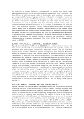 deu provimento ao recurso, afastando a responsabilidade do provedor pelos danos morais
suportados pelo recorrido, ao entender que os provedores de conteúdo, como o recorrente – que
disponibilizam, na rede, informações criadas ou desenvolvidas pelos provedores, sendo esses
que produzem as informações divulgadas na Internet –, não podem ser obrigados a exercer um
controle prévio do conteúdo das informações prestadas no site por seus usuários, devem, assim
que tiverem conhecimento inequívoco da existência de dados ilegais no site, removê-los
imediatamente, sob pena de responder pelos danos respectivos, devendo manter, ainda, um
sistema minimamente eficaz de identificação de seus usuários, cuja efetividade será analisada
caso a caso. Na espécie, o provedor, uma vez ciente da existência de material de conteúdo
ofensivo, adotou todas as providências tendentes à imediata remoção do site. Ademais, a rede
social disponibilizada pelo provedor mantém um canal para que as pessoas cuja identidade tiver
sido violada solicitem a exclusão da conta falsa, bem como para que seja feita denúncia de abuso
na utilização de perfis individuais ou comunidades. A recorrente mantém um meio razoavelmente
eficiente de rastreamento dos usuários, medida de segurança que corresponde à diligência
média esperada de um provedor de conteúdo. REsp 1.186.616-MG, Rel. Min. Nancy Andrighi,
julgado em 23/8/2011.
GUARDA COMPARTILHADA. ALTERNÂNCIA. RESIDÊNCIA. MENOR.
A guarda compartilhada (art. 1.583, § 1º, do CC/2002) busca a proteção plena do interesse dos
filhos, sendo o ideal buscado no exercício do poder familiar entre pais separados, mesmo que
demandem deles reestruturações, concessões e adequações diversas, para que seus filhos
possam usufruir, durante sua formação, do ideal psicológico do duplo referencial. Mesmo na
ausência de consenso do antigo casal, o melhor interesse do menor dita a aplicação da guarda
compartilhada. Se assim não fosse, a ausência de consenso, que poderia inviabilizar a guarda
compartilhada, faria prevalecer o exercício de uma potestade inexistente por um dos pais. E diz-
se inexistente porque contraria a finalidade do poder familiar, que existe para proteção da prole.
A drástica fórmula de imposição judicial das atribuições de cada um dos pais e do período de
convivência da criança sob a guarda compartilhada, quando não houver consenso, é medida
extrema, porém necessária à implementação dessa nova visão, para que não se faça do texto
legal letra morta. A custódia física conjunta é o ideal buscado na fixação da guarda compartilhada
porque sua implementação quebra a monoparentalidade na criação dos filhos, fato corriqueiro
na guarda unilateral, que é substituída pela implementação de condições propícias à
continuidade da existência das fontes bifrontais de exercício do poder familiar. A guarda
compartilhada com o exercício conjunto da custódia física é processo integrativo, que dá à
criança a possibilidade de conviver com ambos os pais, ao mesmo tempo em que preconiza a
interação deles no processo de criação. REsp 1.251.000-MG, Rel. Min. Nancy Andrighi, julgado
em 23/8/2011.
REPETITIVO. FRAUDE. TERCEIROS. ABERTURA. CONTA-CORRENTE.
Trata-se, na origem, de ação declaratória de inexistência de dívida cumulada com pedido de
indenização por danos morais ajuizada contra instituição financeira na qual o recorrente alega
nunca ter tido relação jurídica com ela, mas que, apesar disso, teve seu nome negativado em
cadastro de proteção ao crédito em razão de dívida que jamais contraiu, situação que lhe causou
sérios transtornos e manifesto abalo psicológico. Na espécie, o tribunal a quo afastou a
responsabilidade da instituição financeira pela abertura de conta-corrente em nome do recorrente
ao fundamento de que um terceiro a efetuou mediante a utilização de documentos originais.
Assim, a Seção, ao julgar o recurso sob o regime do art. 543-C do CPC c/c a Res. n. 8/2008-
STJ, entendeu que as instituições bancárias respondem objetivamente pelos danos causados
por fraudes ou delitos praticados por terceiros – por exemplo, a abertura de conta-corrente ou o
recebimento de empréstimos mediante fraude ou utilização de documentos falsos –, uma vez
que tal responsabilidade decorre do risco do empreendimento. Daí, a Seção deu provimento ao
 