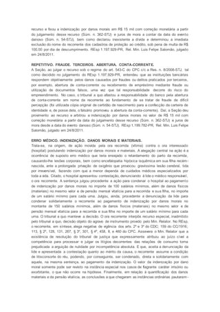 recurso e fixou a indenização por danos morais em R$ 15 mil com correção monetária a partir
do julgamento desse recurso (Súm. n. 362-STJ) e juros de mora a contar da data do evento
danoso (Súm. n. 54-STJ), bem como declarou inexistente a dívida e determinou a imediata
exclusão do nome do recorrente dos cadastros de proteção ao crédito, sob pena de multa de R$
100,00 por dia de descumprimento. REsp 1.197.929-PR, Rel. Min. Luis Felipe Salomão, julgado
em 24/8/2011.
REPETITIVO. FRAUDE. TERCEIROS. ABERTURA. CONTA-CORRENTE.
A Seção, ao julgar o recurso sob o regime do art. 543-C do CPC c/c a Res. n. 8/2008-STJ, tal
como decidido no julgamento do REsp 1.197.929-PR, entendeu que as instituições bancárias
respondem objetivamente pelos danos causados por fraudes ou delitos praticados por terceiros,
por exemplo, abertura de conta-corrente ou recebimento de empréstimo mediante fraude ou
utilização de documentos falsos, uma vez que tal responsabilidade decorre do risco do
empreendimento. No caso, o tribunal a quo afastou a responsabilidade do banco pela abertura
de conta-corrente em nome da recorrente ao fundamento de se tratar de fraude de difícil
percepção (foi utilizada cópia original de certidão de nascimento para a confecção da carteira de
identidade e, de posse dela, o falsário promoveu a abertura da conta-corrente). Daí, a Seção deu
provimento ao recurso e arbitrou a indenização por danos morais no valor de R$ 15 mil com
correção monetária a partir da data do julgamento desse recurso (Súm. n. 362-STJ) e juros de
mora desde a data do evento danoso (Súm. n. 54-STJ). REsp 1.199.782-PR, Rel. Min. Luis Felipe
Salomão, julgado em 24/8/2011.
ERRO MÉDICO. INDENIZAÇÃO. DANOS MORAIS E MATERIAIS.
Trata-se, na origem, de ação movida pela ora recorrida (vítima) contra o ora interessado
(hospital) postulando indenização por danos morais e materiais. A alegação central na ação é a
ocorrência de suposto erro médico que teria ensejado o retardamento do parto da recorrida,
causando-lhe lesões corporais, bem como encefalopatia hipóxica isquêmica em sua filha recém-
nascida, ante a prolongada privação de oxigênio que provocou gravíssima lesão cerebral, tida
por irreversível, fazendo com que a menor dependa de cuidados médicos especializados por
toda a vida. Citado, o hospital apresentou contestação, denunciando à lide o médico responsável,
o ora recorrente. A sentença julgou procedente a ação para condenar o hospital ao pagamento
de indenização por danos morais no importe de 100 salários mínimos, além de danos físicos
(materiais) no mesmo valor e de pensão mensal vitalícia para a recorrida e sua filha, no importe
de um salário mínimo para cada uma. Julgou, ainda, procedente a denunciação da lide para
condenar solidariamente o recorrente ao pagamento de indenização por danos morais no
montante de 150 salários mínimos, além de danos físicos (materiais) no mesmo valor e de
pensão mensal vitalícia para a recorrida e sua filha no importe de um salário mínimo para cada
uma. O tribunal a quo manteve a decisão. O ora recorrente interpôs recurso especial, inadmitido
pelo tribunal a quo, decisão objeto do agravo de instrumento provido pelo Min. Relator. No REsp,
o recorrente, em síntese, alega negativa de vigência dos arts. 2º e 3º do CDC; 159 do CC/1916;
113, § 2º, 128, 131, 267, § 3º, 301, § 4º, 458, II, e 460 do CPC. Assevera o Min. Relator que a
existência de resolução do tribunal de justiça que expressamente atribuiu ao juízo cível a
competência para processar e julgar os litígios decorrentes das relações de consumo torna
prejudicada a arguição de nulidade por incompetência absoluta. E que, aceita a denunciação da
lide e apresentada a contestação quanto ao mérito da causa, o recorrente assume a condição
de litisconsorte do réu, podendo, por conseguinte, ser condenado, direta e solidariamente com
aquele, na mesma sentença, ao pagamento da indenização. O valor da indenização por dano
moral somente pode ser revisto na instância especial nos casos de flagrante caráter irrisório ou
exorbitante, o que não ocorre na hipótese. Finalmente, em relação à quantificação dos danos
materiais e da pensão vitalícia, as conclusões a que chegaram as instâncias ordinárias pautaram -
 