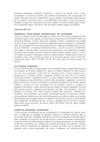 necessária paternidade socioafetiva, tomam-lhes o direito de se insurgir contra os fatos
consolidados. A omissão do recorrido, que contribuiu decisivamente para a perpetuação do
engodo urdido pela mãe, atrai o entendimento de que a ninguém é dado alegar a própria torpeza
em seu proveito, fenecendo, assim, a sua legitimidade para pleitear o direito de buscar a
alteração no registro de nascimento de sua filha biológica. Precedente citado: REsp 119.346 -
GO, DJ 23/6/2003. REsp 1.087.163-RJ, Rel. Min. Nancy Andrighi, julgado em 18/8/2011.
Informativo 480, STJ
INDENIZAÇÃO. DANOS MORAIS. REPRESENTAÇÃO. MP. LEGITIMIDADE.
Trata-se, na origem, de ação de indenização por danos morais em razão da divulgação de fato
considerado pela lei como segredo de justiça feita por representante do Ministério Público em
emissora de televisão. A Turma, entre outras questões, manteve o entendimento do acórdão
recorrido de que o representante do MP tem legitimidade passiva para figurar na mencionada
ação, pois sua atuação foi em completo desacordo com a legislação de regência (art. 26, § 2º,
da Lei n. 8.625/1993 – Lei Orgânica do Ministério Público – e art. 201, § 4º, da Lei n. 8.069/1990).
Para chegar à conclusão diversa, necessário seria o revolvimento do conjunto fático-probatório
dos autos, o que é vedado em recurso especial, conforme dispõe o verbete da Súm. n. 7-STJ.
Com relação ao quantum indenizatório fixado na instância ordinária, somente quando irrisório ou
exorbitante o valor é que se admite sua revisão na via do recurso especial. Assim, a Turma não
conheceu do recurso. REsp 1.162.598- SP, Rel. Min. João Otávio de Noronha, julgado em
2/8/2011.
IPTU. PENSÃO. ALIMENTÍCIA.
In casu, trata-se de saber se a desoneração do ora recorrente quanto ao pagamento de pensão
ao ex-cônjuge, ora recorrida, abrange IPTU, água, luz e telefone referentes ao imóvel onde ela
vive com novo companheiro e dois filhos do casamento findo. A Turma entendeu que a
desoneração do recorrente relativa à obrigação alimentar que tinha com sua ex-esposa
compreende, também, o pagamento do IPTU, luz, água e telefone relativos ao imóvel onde ela
reside. Registrou-se que entendimento contrário, além de perenizar o pagamento ao menos de
fração dos alimentos, imporia ao alimentante a teratológica obrigação de, em pequena parcela,
subsidiar a mantença do novo companheiro de sua ex-esposa. Também o sujeitaria ao
pagamento dos serviços, mesmo que esses fossem usados de maneira desregrada, ônus que
teria enquanto durasse o pagamento dos alimentos aos filhos, não importando a forma de
utilização dos serviços nem mesmo quantas pessoas dele usufruiriam, hipóteses que,
obviamente, não se coadunam com o objetivo da prestação alimentar. Consignou-se, ademais,
que os benefícios reflexos que os filhos têm pelo pagamento dos referidos débitos da ex-esposa
são absorvidos pela obrigação materna em relação à sua prole, que continua a existir, embora
haja o pagamento de alimentos pelo pai, visto que a obrigação de criar os filhos é conjunta.
Diante disso, deu-se provimento ao recurso. REsp 1.087.164-SP, Rel. Min. Nancy Andrighi,
julgado em 2/8/2011.
ALIMENTOS. MAIORIDADE. ALIMENTANDO.
A Turma reiterou o entendimento de que a superveniência da maioridade não constitui motivo
para a exoneração da obrigação de alimentar, devendo as instâncias ordinárias aferir a
necessidade da pensão. A obrigação estabelecida no acordo homologado judicialmente apenas
pode ser alterada ou extinta por meio de ação própria e os efeitos de eventual reconhecimento
judicial da extinção da referida obrigação operam-se a partir de sua prolação, em nada atingindo
os débitos já consolidados, que, enquanto não prescritos, dão ensejo à sua cobrança. O habeas
corpus limita-se à apreciação da legalidade do decreto de prisão, não se tornando meio
adequado para o exame aprofundado das provas e verificação das justificativas fáticas
 