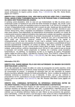 restrita às hipóteses de nulidade relativa. Ademais, deve-se preservar a boa-fé de terceiros que
sequer participaram do negócio jurídico viciado. REsp 1.353.864-GO, Rel. Min. Sidnei Beneti,
julgado em 7/3/2013.
DIREITO CIVIL E PROCESSUAL CIVIL. NÃO VINCULAÇÃO DO JUÍZO CÍVEL À SENTENÇA
PENAL ABSOLUTÓRIA FUNDAMENTADA NA FALTA DE PROVAS PARA A CONDENAÇÃO
OU AINDA NÃO TRANSITADA EM JUGADO.
A sentença penal absolutória, tanto no caso em que fundamentada na falta de provas para a
condenação quanto na hipótese em que ainda não tenha transitado em julgado, não vincula o juízo
cível no julgamento de ação civil reparatória acerca do mesmo fato. O art. 935 do CC consagra, de
um lado, a independência entre a jurisdição cível e a penal; de outro, dispõe que não se pode mais
questionar a existência do fato, ou sua autoria, quando a questão se encontrar decidida no juízo
criminal. Dessa forma, tratou o legislador de estabelecer a existência de uma autonomia relativa
entre essas esferas. Essa relativização da independência de jurisdições se justifica em virtude de
o direito penal incorporar exigência probatória mais rígida para a solução das questões submetidas
a seus ditames, sobretudo em decorrência do princípio da presunção de inocência. O direito civil,
por sua vez, parte de pressupostos diversos. Neste, autoriza-se que, com o reconhecimento de
culpa, ainda que levíssima, possa-se conduzir à responsabilização do agente e,
consequentemente, ao dever de indenizar. O juízo cível é, portanto, menos rigoroso do que o
criminal no que concerne aos pressupostos da condenação, o que explica a possibilidade de haver
decisões aparentemente conflitantes em ambas as esferas. Além disso, somente as questões
decididas definitivamente no juízo criminal podem irradiar efeito vinculante no juízo cível. Nesse
contexto, pode-se afirmar, conforme interpretação do art. 935 do CC, que a ação em que se discute
a reparação civil somente estará prejudicada na hipótese de a sentença penal absolutória
fundamentar-se, em definitivo, na inexistência do fato ou na negativa de autoria. Precedentes
citados: AgRg nos EDcl no REsp 1.160.956-PA, Primeira Turma, DJe 7/5/2012, e REsp 879.734-
RS, Sexta Turma, DJe 18/10/2010. REsp 1.164.236-MG, Rel. Min. Nancy Andrighi, julgado em
21/2/2013.
Informativo 516, STJ
DIREITO CIVIL. DANOS MORAIS PELO USO NÃO AUTORIZADO DA IMAGEM EM EVENTO
SEM FINALIDADE LUCRATIVA.
O uso não autorizado da imagem de atleta em cartaz de propaganda de evento esportivo, ainda
que sem finalidade lucrativa ou comercial, enseja reparação por danos morais, independentemente
da comprovação de prejuízo. A obrigação da reparação pelo uso não autorizado de imagem
decorre da própria utilização indevida do direito personalíssimo. Assim, a análise da existência de
finalidade comercial ou econômica no uso é irrelevante. O dano, por sua vez, conforme a
jurisprudência do STJ, apresenta-se in re ipsa, sendo desnecessária, portanto, a demonstração de
prejuízo para a sua aferição. REsp 299.832-RJ, Rel. Min. Ricardo Villas Bôas Cueva, julgado em
21/2/2013.
DIREITO CIVIL. COBRANÇA RETROATIVA DA DIFERENÇA VERIFICADA ENTRE OS
VALORES FIXADOS A TÍTULO DE ALIMENTOS PROVISÓRIOS E DEFINITIVOS.
Se os alimentos definitivos forem fixados em valor superior ao dos provisórios, poderá haver a
cobrança retroativa da diferença verificada entre eles. A jurisprudência majoritária do STJ tem
mitigado a interpretação mais literal da regra contida no § 2º do art. 13 da Lei n. 5.478/1968 para
entender que os alimentos definitivos fixados em valor inferior ao dos provisórios não gerariam,
para o alimentante, o direito de cobrar o que fora pago a maior, tendo em vista a irrepetibilidade da
verba alimentar. Todavia, nada impede a aplicação da interpretação direta da regra contida no
 