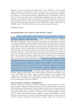 asseverou que, diante da moldura fática apresentada à Turma, afigurou-se correta a decisão
singular, bem como o acórdão que a manteve. Isso porque não é crível que uma sociedade
empresária do porte da recorrente não possua capacidade técnica para identificar as páginas
que contenham as mencionadas mensagens, independentemente da identificação precisa por
parte do recorrido das URLs. Assim, a argumentada incapacidade técnica de varredura das
mensagens indiscutivelmente difamantes é algo de venire contra factum proprium, inoponível em
favor do provedor de Internet. Com essas, entre outras ponderações, a Turma negou provimento
ao recurso. Precedentes citados: REsp 765.105-TO, DJ 30/10/2006, e REsp 1.117.633-RO, DJe
26/3/2010. REsp 1.175.675-RS, Rel. Min. Luis Felipe Salomão, julgado em 9/8/2011.
Informativo 479, STJ
RESPONSABILIDADE CIVIL. HOSPITAL. DANO MATERIAL E MORAL.
In casu, os pais e a filha ajuizaram ação indenizatória por danos materiais e morais em
decorrência de falta de prestação de socorro à mãe por ocasião do parto, o que ocasionou
gravíssimas sequelas à filha recém-nascida (paralisia cerebral quadriplégica espástica,
dificuldades de deglutição, entre outras). Noticiam os autos que, na ocasião do parto, as salas
de cirurgia da maternidade estavam ocupadas, razão pela qual a parturiente teve que aguardar
a desocupação de uma delas, além do que, na hora do parto, não havia pediatra na sala de
cirurgia, tendo o próprio obstetra atendido a criança que nasceu apresentando circular dupla do
cordão umbilical, o que lhe causou asfixia. Houve também demora no atendimento e socorro à
criança em virtude da ausência do pediatra na sala de parto e da lotação do CTI. A Turma, ao
prosseguir o julgamento, conheceu parcialmente do recurso especial interposto pela maternidade
para, nessa parte, dar-lhe provimento, apenas para determinar, de acordo com a jurisprudência
do STJ, que a incidência da correção monetária seja a partir da fixação do valor da indenização
(Súm. n. 362-STJ). Em razão da sucumbência mínima da recorrida, preservou a condenação
aos ônus sucumbenciais fixada pelo tribunal a quo. Confirmou-se a decisão recorrida quanto à
responsabilidade objetiva da sociedade empresária do ramo da saúde, observando-se, ainda,
que essa responsabilidade não equivale à imputação de uma obrigação de resultado; apenas lhe
impõe o dever de indenizar quando o evento danoso proceder de defeito do serviço, sendo cediça
a imprescindibilidade do nexo causal entre a conduta e o resultado. Ademais, nos termos do §
1º e § 4° do art. 14 do CDC, cabe ao hospital fornecedor demonstrar a segurança e a qualidade
da prestação de seus serviços, devendo indenizar o paciente consumidor que for lesado em
decorrência de falha naquela atividade. Precedentes citados: AgRg no REsp 1.190.831-ES, DJe
29/6/2010; AgRg no Ag 897.599-SP, DJe 1º/2/2011; REsp 1.127.484-SP, DJe 23/3/2011; EDcl
no Ag 1.370.593-RS, DJe 4/5/2011; AgRg no REsp 763.794-RJ, DJe 19/12/2008; REsp
1.148.514-SP, DJe 24/2/2010; REsp 1.044.416-RN, DJe 16/9/2009, e REsp 604.801-RS, DJ
7/3/2005. REsp 1.145.728-MG, Rel. originário Min. João Otávio de Noronha, Rel. para acórdão
Min. Luis Felipe Salomão, julgado em 28/6/2011.
DÚVIDA. REGISTRO. CONTRATO. ARRENDAMENTO.
Na origem, trata-se de procedimento de dúvida suscitado por oficial de registro de imóveis
relativo a pedido de registro de instrumento particular de contrato de arrendamento comercial de
imóvel localizado em shopping center, contendo cláusula de vigência em caso de alienação do
imóvel locado, firmado entre os recorrentes. Segundo o oficial do registro de imóveis, a recusa
em efetuar o registro deu-se em razão de a arrendadora não ser mais proprietária do imóvel
locado. O tribunal a quo entendeu incabível o registro do contrato de arrendamento comercial
sob pena de estar-se ferindo o princípio da continuidade registral. Noticiam os autos que as ora
recorrentes, desde a impugnação ao procedimento de dúvida, alegam que não poderia ser
 