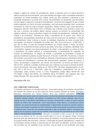 negado o registro de contrato de arrendamento devido a supostos vícios na cadeia dominial e
ofensa ao princípio da continuidade, pois tudo resultaria de regular cisão: a sociedade empresária
proprietária do imóvel arrendado fora cindida, sendo que 50% passaram a pertencer a uma
sociedade empresária e os outros 50%, a outra. Daí entenderem as recorrentes que não poderia
ter sido negado o registro do contrato de arrendamento comercial sob a alegação de que o imóvel
estaria registrado em nome de outras sociedades, visto que essas empresas eram sucessoras
resultantes de cisão da própria empresa proprietária. Nesse contexto, para a tese vencedora,
inaugurada pelo Min. Raul Araújo Filho, é relevante que o tribunal a quo examine a cisão, uma
vez que, a princípio, ela poderia afastar eventual prejuízo ao princípio da continuidade dos
registros públicos e, assim, possibilitar o registro do contrato de arrendamento celebrado entre a
cindida e as recorrentes. Ressaltou-se ainda a importância de tal exame; pois, diante da
transferência da propriedade decorrente de cisão e não de outra forma de alienação, o contrato
de arrendamento talvez continue a vincular as entidades resultantes da cisão, as quais ficam
sub-rogadas nos direitos e obrigações da cindida (arts. 229, 233 e 234 da Lei n. 6.404/1976), o
que não se daria no caso de sucessão decorrente de simples compra e venda de imóvel.
Também, em se tratando de cisão, esclarece que talvez ainda haja, na hipótese, identidade entre
a arrendadora originária e as atuais proprietárias do imóvel, o que garantiria, ao menos em tese,
a observância da cadeia registral e, consequentemente, a possibilidade de averbação do
contrato de arrendamento no registro de imóveis, a possibilitar às recorrentes a fruição de
garantia semelhante à prevista na parte final do art. 8º da Lei n. 8.245/1991. No entanto, o mesmo
não ocorreria caso tivesse sido a transferência realizada a terceira pessoa, inteiramente estranha
ao contrato de arrendamento comercial não oportunamente registrado. Diante do exposto, a
Turma, ao prosseguir o julgamento, por maioria, deu provimento ao recurso por ofensa ao art.
535 do CPC, anulando o acórdão recorrido para que o tribunal a quo supra a omissão existente.
Para a tese vencida, não houve ofensa ao art. 535 do CPC; não foram prequestionados os arts.
229, 233 e 234 da Lei n. 9457/1997, além de a divergência jurisprudencial não ter sido
comprovada, ainda, incidiria a Súm. n. 7-STJ. Precedentes citados: REsp 769.831-SP, DJe
27/11/2009, e REsp 242.128-SP, DJ 18/9/2000. REsp 731.762-RS, Rel. originário Min. Luis
Felipe Salomão, Rel. para acórdão Min. Raul Araújo Filho, julgado em 28/6/2011.
Informativo 478, STJ
CDC. CEMITÉRIO PARTICULAR.
A recorrente administra um cemitério particular, comercializa jazigos ali existentes e disponibiliza
aos titulares dos direitos de uso dos sepulcros outros serviços (traslado de corpos, exumação,
floricultura, lanchonete etc.). Nesse contexto, vê-se que, conforme precedente, o MP tem
legitimidade para ajuizar ação civil pública para o controle de cláusulas estipuladas nos contratos
referentes àqueles jazigos. Há também a incidência do CDC nessas relações, pois não há
dúvidas de que a recorrente disponibiliza os serviços mencionados e deles se valem aqueles
titulares de forma não profissional, como destinatários finais fáticos e econômicos (teoria
subjetiva), em especial situação de vulnerabilidade (o falecimento de amigo ou parente próximo).
Anote-se não impedir a aplicação do CDC a natureza pública emprestada aos serviços funerários
e cuidar-se aqui, como dito, de cemitério particular e não de cemitério público municipal, bem
público de uso especial, sujeito não ao contrato, mas à outorga de concessão de uso pelo Poder
Público, ato tipicamente administrativo. Dessarte, se incidente o CDC, os juros de mora devem
limitar-se ao patamar de 2%, tal como imposto pelo § 1º do art. 52 daquele código, limitação
aplicável tanto aos financiamentos diretos quanto aos indiretos, aí incluída a promessa de cessão
de jazigos firmada pela recorrente. Contudo, a restituição da quantia indevidamente cobrada dos
consumidores desses serviços a título de juros de mora deve ser efetivada de forma simples e
não em dobro (art. 42, parágrafo único, do CDC), isso em razão do erro justificável, pois ainda
 