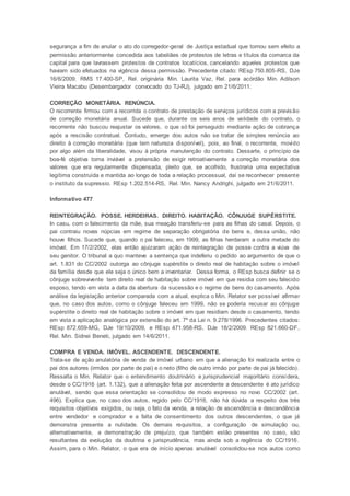 segurança a fim de anular o ato do corregedor-geral de Justiça estadual que tornou sem efeito a
permissão anteriormente concedida aos tabeliães de protestos de letras e títulos da comarca da
capital para que lavrassem protestos de contratos locatícios, cancelando aqueles protestos que
haviam sido efetuados na vigência dessa permissão. Precedente citado: REsp 750.805-RS, DJe
16/6/2009. RMS 17.400-SP, Rel. originária Min. Laurita Vaz, Rel. para acórdão Min. Adilson
Vieira Macabu (Desembargador convocado do TJ-RJ), julgado em 21/6/2011.
CORREÇÃO MONETÁRIA. RENÚNCIA.
O recorrente firmou com a recorrida o contrato de prestação de serviços jurídicos com a previsão
de correção monetária anual. Sucede que, durante os seis anos de validade do contrato, o
recorrente não buscou reajustar os valores, o que só foi perseguido mediante ação de cobrança
após a rescisão contratual. Contudo, emerge dos autos não se tratar de simples renúncia ao
direito à correção monetária (que tem natureza disponível), pois, ao final, o recorrente, movido
por algo além da liberalidade, visou à própria manutenção do contrato. Dessarte, o princípio da
boa-fé objetiva torna inviável a pretensão de exigir retroativamente a correção monetária dos
valores que era regularmente dispensada, pleito que, se acolhido, frustraria uma expectativa
legítima construída e mantida ao longo de toda a relação processual, daí se reconhecer presente
o instituto da supressio. REsp 1.202.514-RS, Rel. Min. Nancy Andrighi, julgado em 21/6/2011.
Informativo 477
REINTEGRAÇÃO. POSSE. HERDEIRAS. DIREITO. HABITAÇÃO. CÔNJUGE SUPÉRSTITE.
In casu, com o falecimento da mãe, sua meação transferiu-se para as filhas do casal. Depois, o
pai contraiu novas núpcias em regime de separação obrigatória de bens e, dessa união, não
houve filhos. Sucede que, quando o pai faleceu, em 1999, as filhas herdaram a outra metade do
imóvel. Em 17/2/2002, elas então ajuizaram ação de reintegração de posse contra a viúva de
seu genitor. O tribunal a quo manteve a sentença que indeferiu o pedido ao argumento de que o
art. 1.831 do CC/2002 outorga ao cônjuge supérstite o direito real de habitação sobre o imóvel
da família desde que ele seja o único bem a inventariar. Dessa forma, o REsp busca definir se o
cônjuge sobrevivente tem direito real de habitação sobre imóvel em que residia com seu falecido
esposo, tendo em vista a data da abertura da sucessão e o regime de bens do casamento. Após
análise da legislação anterior comparada com a atual, explica o Min. Relator ser possível afirmar
que, no caso dos autos, como o cônjuge faleceu em 1999, não se poderia recusar ao cônjuge
supérstite o direito real de habitação sobre o imóvel em que residiam desde o casamento, tendo
em vista a aplicação analógica por extensão do art. 7º da Lei n. 9.278/1996. Precedentes citados:
REsp 872.659-MG, DJe 19/10/2009, e REsp 471.958-RS, DJe 18/2/2009. REsp 821.660-DF,
Rel. Min. Sidnei Beneti, julgado em 14/6/2011.
COMPRA E VENDA. IMÓVEL. ASCENDENTE. DESCENDENTE.
Trata-se de ação anulatória de venda de imóvel urbano em que a alienação foi realizada entre o
pai dos autores (irmãos por parte de pai) e o neto (filho de outro irmão por parte de pai já falecido).
Ressalta o Min. Relator que o entendimento doutrinário e jurisprudencial majoritário considera,
desde o CC/1916 (art. 1.132), que a alienação feita por ascendente a descendente é ato jurídico
anulável, sendo que essa orientação se consolidou de modo expresso no novo CC/2002 (art.
496). Explica que, no caso dos autos, regido pelo CC/1916, não há dúvida a respeito dos três
requisitos objetivos exigidos, ou seja, o fato da venda, a relação de ascendência e descendência
entre vendedor e comprador e a falta de consentimento dos outros descendentes, o que já
demonstra presente a nulidade. Os demais requisitos, a configuração de simulação ou,
alternativamente, a demonstração de prejuízo, que também estão presentes no caso, são
resultantes da evolução da doutrina e jurisprudência, mas ainda sob a regência do CC/1916.
Assim, para o Min. Relator, o que era de início apenas anulável consolidou-se nos autos como
 