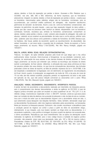 valores devidos a título de reparação por perdas e danos. Assevera a Min. Relatora que o
CC/2002, nos arts. 389, 395 e 404, determina, de forma expressa, que os honorários
advocatícios integram os valores devidos a título de reparação por perdas e danos – explica que
os honorários mencionados pelos referidos artigos são os honorários contratuais, pois os
sucumbenciais, por constituir crédito autônomo do advogado, não importam decréscimo
patrimonial do vencedor da demanda. Assim, a seu ver, como os honorários convencionais são
retirados do patrimônio da parte lesada – para que haja reparação integral do dano sofrido –,
aquele que deu causa ao processo deve restituir os valores despendidos com os honorários
contratuais. Contudo, esclarece que, embora os honorários convencionais componham os
valores devidos pelas perdas e danos, o valor cobrado pela atuação do advogado não pode ser
abusivo, cabendo ao juiz analisar as peculiaridades de cada caso e, se for preciso, arbitrar outro
valor, podendo para isso utilizar como parâmetro a tabela de honorários da OAB. Destaca que,
na hipótese, não houve pedido da recorrente quanto ao reconhecimento da abusividade das
verbas honorárias e, por essa razão, a questão não foi analisada. Diante do exposto, a Turma
negou provimento ao recurso. REsp 1.134.725-MG, Rel. Min. Nancy Andrighi, julgado em
14/6/2011.
MULTA. JUROS. MORA. ECAD. RELAÇÃO EXTRACONTRATUAL.
Trata-se, na origem, de ação ordinária proposta pelo Ecad em que alega que o réu utiliza
publicamente obras musicais, lítero-musicais e fonogramas na sua atividade comercial, sem,
contudo, ter autorização de seus autores e dos demais titulares de direitos autorais. A Turma
negou provimento ao recurso por entender que, embora se reconheça aos titulares do direito
autoral a prerrogativa de fixar valores referentes à utilização das suas obras artísticas em face
da natureza privada dos seus direitos, no que toca às consequências decorrentes das ilicitudes
praticadas contra as obras de espírito, na falta de previsão expressa da Lei n. 9.610/1990, é de
ser respeitado o estabelecido na legislação civil, em detrimento do regulamento de arrecadação
do Ecad. Assim, quanto à condenação ao pagamento de multa de 10% e de juros de mora de
1% ao mês, ele não merece acolhida, porquanto previsto no regulamento do autor e não pode
ser aplicado ao réu, que não possui relação comercial ou associativa com o autor. REsp
1.094.279-RJ, Rel. Min. Massami Uyeda, julgado em 16/6/2011.
ANULAÇÃO. VENDA. ASCENDENTE. DESCENDENTE. INTERPOSTA PESSOA.
A venda de bem de ascendente a descendente realizada por intermédio de interposta pessoa,
sem o consentimento dos demais descendentes e ainda na vigência do CC/1916 é caso de
negócio jurídico simulado que pode ser anulado no prazo quadrienal do art. 178, § 9º, V, b, do
referido código, mostrando-se inaplicável a Súm. n. 494-STF. Contudo, anote-se que esse prazo
deve ser contado da data da abertura da sucessão do alienante e não da data do ato ou contrato,
isso com o intuito de evitar que os descendentes litiguem com o ascendente ainda em vida, o
que certamente causa desajuste nas relações familiares. Seria, também, demasiado exigir que
os descendentes fiscalizassem, além dos negócios realizados pelos ascendentes, as transações
feitas por terceiros (a interposta pessoa). Outrossim, não convém reconhecer a decadência para
a anulação parcial do negócio ao contar o prazo a partir do óbito do ascendente virago,
relativamente à sua meação, pois isso levaria também ao litígio entre os descendentes e o
ascendente supérstite, o que justifica a contagem do prazo a partir da abertura da sucessão dele,
o último ascendente. Ressalte-se que esse entendimento não se aplica às alienações assim
realizadas na vigência do CC/2002, pois o novo código trouxe a nulidade do negócio jurídico
simulado, não prevendo prazo para sua declaração (vide arts. 167 e 169 do mesmo codex).
Precedentes citados do STF: RE 59.417-BA, DJ 15/4/1970; do STJ: REsp 151.935-RS, DJ
16/11/1998, e REsp 226.780-MG, DJ 2/9/2002. REsp 999.921-PR, Rel. Min. Luis Felipe
Salomão, julgado em 14/6/2011.
 