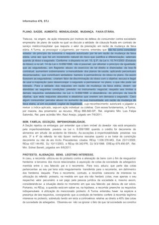Informativo 476, STJ
PLANO. SAÚDE. AUMENTO. MENSALIDADE. MUDANÇA. FAIXA ETÁRIA.
Trata-se, na origem, de ação interposta por instituto de defesa do consumidor contra sociedade
empresária de plano de saúde na qual se discute a validade de cláusula fixada em contrato de
serviço médico-hospitalar que reajusta o valor da prestação em razão de mudança de faixa
etária. A Turma, ao prosseguir o julgamento, por maioria, entendeu que não há como considerar
violador do princípio da isonomia o reajuste autorizado por lei em razão de mudança de faixa
etária, uma vez que há um incremento natural do risco que justifica a diferenciação, ademais
quando já idoso o segurado. Conforme o disposto no art. 15, § 3º, da Lei n. 10.741/2003 (Estatuto
do Idoso) e no art. 14 da Lei n. 9.656/1998, não é possível, por afrontar o princípio da igualdade,
que as seguradoras, em flagrante abuso do exercício de tal direito e divorciadas da boa-fé
contratual, aumentem sobremaneira a mensalidade dos planos de saúde, aplicando percentuais
desarrazoados, que constituem verdadeira barreira à permanência do idoso no plano. Se assim
fizessem as seguradoras, criariam fator de discriminação do idoso com o objetivo escuso e ilegal
de usar a majoração para desencorajar o segurado a permanecer no plano, o que não pode ser
tolerado. Para a validade dos reajustes em razão de mudança da faixa etária, devem ser
atendidas as seguintes condições: previsão no instrumento negocial, respeito aos limites e
demais requisitos estabelecidos na Lei n. 9.656/1998 e observância do princípio da boa-fé
objetiva, que veda reajustes absurdos e aleatórios que onerem em demasia o segurado. Caso
algum consumidor perceba abuso no aumento de sua mensalidade em razão de mudança de
faixa etária, aí sim se poderá cogitar de ilegalidade, cujo reconhecimento autorizará o julgador a
revisar o índice aplicado, seja em ação individual ou coletiva. Com esses fundamentos, a Turma,
por maioria, deu provimento ao recurso. REsp 866.840-SP, Rel. originário Min. Luis Felipe
Salomão, Rel. para acórdão Min. Raul Araújo, julgado em 7/6/2011.
BEM. FAMÍLIA. EXCEÇÃO. IMPENHORABILIDADE.
A Seção rejeitou os embargos por entender que o bem imóvel do devedor não está amparado
pela impenhorabilidade prevista na Lei n. 8.009/1990 quando o crédito for decorrente de
alimentos em virtude de acidente de trânsito. As exceções à impenhorabilidade previstas nos
arts. 3º e 4º da referida lei não fazem nenhuma ressalva quanto a se tratar de constrição
decorrente ou não de ato ilícito. Precedentes citados: REsp 1.036.376-MG, DJe 23/11/2009;
REsp 437.144-RS, DJ 10/11/2003, e REsp 64.342-PR, DJ 9/3/1998. EREsp 679.456-SP, Rel.
Min. Sidnei Beneti, julgados em 8/6/2011.
PROTESTO. ALIENAÇÃO. BENS. LEGÍTIMO INTERESSE.
In casu, a recorrida utilizou-se do protesto contra a alienação de bens com o fim de resguardar
herdeiros e terceiros dos riscos relacionados à aquisição de cotas da sociedade de advogados
mantida entre o seu falecido pai e o recorrente. Para isso, aduziu que parte das cotas
pertencentes ao seu pai teria sido irregularmente transferida para o recorrente, em detrimento
dos herdeiros daquele. Para o recorrente, contudo, a recorrida careceria de interesse na
utilização do referido protesto, na medida em que ela não herdará cotas, mas apenas o seu
respectivo valor pecuniário a ser pago pela pessoa jurídica da sociedade e, mesmo assim,
considerando-se a situação desta no momento em que seu falecido pai deixou de ser sócio.
Portanto, no REsp, a questão está em saber se, na hipótese, a recorrida preenche os requisitos
indispensáveis à utilização do mencionado protesto. A Turma entendeu haver na espécie a
presença de tais requisitos, consignando que a condição de herdeira confere à recorrida legítimo
interesse no protesto, sobretudo tendo em vista a controvérsia relativa ao direito a 40% das cotas
da sociedade de advogados. Observou-se não se ignorar o fato de que tal sociedade se constitui
 