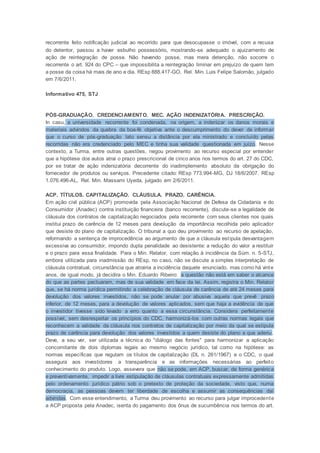 recorrente feito notificação judicial ao recorrido para que desocupasse o imóvel, com a recusa
do detentor, passou a haver esbulho possessório, mostrando-se adequado o ajuizamento de
ação de reintegração de posse. Não havendo posse, mas mera detenção, não socorre o
recorrente o art. 924 do CPC – que impossibilita a reintegração liminar em prejuízo de quem tem
a posse da coisa há mais de ano e dia. REsp 888.417-GO, Rel. Min. Luis Felipe Salomão, julgado
em 7/6/2011.
Informativo 475, STJ
PÓS-GRADUAÇÃO. CREDENCIAMENTO. MEC. AÇÃO INDENIZATÓRIA. PRESCRIÇÃO.
In casu, a universidade recorrente foi condenada, na origem, a indenizar os danos morais e
materiais advindos da quebra da boa-fé objetiva ante o descumprimento do dever de informar
que o curso de pós-graduação lato sensu a distância por ela ministrado e concluído pelas
recorridas não era credenciado pelo MEC e tinha sua validade questionada em juízo. Nesse
contexto, a Turma, entre outras questões, negou provimento ao recurso especial por entender
que a hipótese dos autos atrai o prazo prescricional de cinco anos nos termos do art. 27 do CDC,
por se tratar de ação indenizatória decorrente do inadimplemento absoluto da obrigação do
fornecedor de produtos ou serviços. Precedente citado: REsp 773.994-MG, DJ 18/6/2007. REsp
1.076.496-AL, Rel. Min. Massami Uyeda, julgado em 2/6/2011.
ACP. TÍTULOS. CAPITALIZAÇÃO. CLÁUSULA. PRAZO. CARÊNCIA.
Em ação civil pública (ACP) promovida pela Associação Nacional de Defesa da Cidadania e do
Consumidor (Anadec) contra instituição financeira (banco recorrente), discute-se a legalidade de
cláusula dos contratos de capitalização negociados pela recorrente com seus clientes nos quais
institui prazo de carência de 12 meses para devolução da importância recolhida pelo aplicador
que desiste do plano de capitalização. O tribunal a quo deu provimento ao recurso de apelação,
reformando a sentença de improcedência ao argumento de que a cláusula estipula desvantagem
excessiva ao consumidor, impondo dupla penalidade ao desistente: a redução do valor a restituir
e o prazo para essa finalidade. Para o Min. Relator, com relação à incidência da Súm. n. 5-STJ,
embora utilizada para inadmissão do REsp, no caso, não se discute a simples interpretação de
cláusula contratual, circunstância que atrairia a incidência daquele enunciado, mas como há vinte
anos, de igual modo, já decidira o Min. Eduardo Ribeiro: a questão não está em saber o alcance
do que as partes pactuaram, mas de sua validade em face da lei. Assim, registra o Min. Relator
que, se há norma jurídica permitindo a celebração de cláusula de carência de até 24 meses para
devolução dos valores investidos, não se pode anular por abusiva aquela que prevê prazo
inferior, de 12 meses, para a devolução de valores aplicados, sem que haja a evidência de que
o investidor tivesse sido levado a erro quanto a essa circunstância. Considera perfeitamente
possível, sem desrespeitar os princípios do CDC, harmonizá-los com outras normas legais que
reconhecem a validade da cláusula nos contratos de capitalização por meio da qual se estipula
prazo de carência para devolução dos valores investidos a quem desiste do plano a que aderiu .
Deve, a seu ver, ser utilizada a técnica do "diálogo das fontes" para harmonizar a aplicação
concomitante de dois diplomas legais ao mesmo negócio jurídico, tal como na hipótese: as
normas específicas que regulam os títulos de capitalização (DL n. 261/1967) e o CDC, o qual
assegura aos investidores a transparência e as informações necessárias ao perfeito
conhecimento do produto. Logo, assevera que não se pode, em ACP, buscar, de forma genérica
e preventivamente, impedir a livre estipulação de cláusulas contratuais expressamente admitidas
pelo ordenamento jurídico pátrio sob o pretexto de proteção da sociedade, visto que, numa
democracia, as pessoas devem ter liberdade de escolha e assumir as consequências daí
advindas. Com esse entendimento, a Turma deu provimento ao recurso para julgar improcedente
a ACP proposta pela Anadec, isenta do pagamento dos ônus de sucumbência nos termos do art.
 