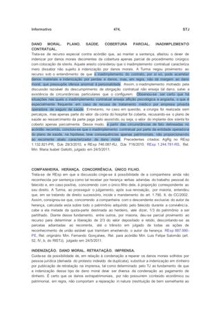 Informativo 474, STJ
DANO MORAL. PLANO. SAÚDE. COBERTURA PARCIAL. INADIMPLEMENTO
CONTRATUAL.
Trata-se de recurso especial contra acórdão que, ao manter a sentença, afastou o dever de
indenizar por danos morais decorrentes da cobertura apenas parcial de procedimento cirúrgico
com colocação de stents. Aquele aresto considerou que o inadimplemento contratual caracteriza
mero dissabor não sujeito à indenização por danos morais. A Turma negou provimento ao
recurso sob o entendimento de que o inadimplemento do contrato, por si só, pode acarretar
danos materiais e indenização por perdas e danos, mas, em regra, não dá margem ao dano
moral, que pressupõe ofensa anormal à personalidade. Assim, o inadimplemento motivado pela
discussão razoável do descumprimento de obrigação contratual não enseja tal dano, salvo a
existência de circunstâncias particulares que o configurem. Observou-se ser certo que há
situações nas quais o inadimplemento contratual enseja aflição psicológica e angústia, o que é
especialmente frequente em caso de recusa de tratamento médico por empresa privada
operadora de seguro de saúde. Entretanto, no caso em questão, a cirurgia foi realizada sem
percalços, mas apenas parte do valor da conta do hospital foi coberta, recusando-se o plano de
saúde ao ressarcimento da parte paga pelo assistido, ou seja, o valor do implante dos stents foi
coberto apenas parcialmente. Desse modo, a partir das circunstâncias de fato delineadas no
acórdão recorrido, concluiu-se que o inadimplemento contratual por parte da entidade operadora
do plano de saúde, na hipótese, teve consequências apenas patrimoniais, não proporcionando
ao recorrente abalo caracterizador de dano moral. Precedentes citados: AgRg no REsp
1.132.821-PR, DJe 29/3/2010, e REsp 746.087-RJ, DJe 1º/6/2010. REsp 1.244.781-RS, Rel.
Min. Maria Isabel Gallotti, julgado em 24/5/2011.
COMPANHEIRA. HERANÇA. CONCORRÊNCIA. ÚNICO FILHO.
Trata-se de REsp em que a discussão cinge-se à possibilidade de a companheira ainda não
reconhecida por sentença como tal receber por herança verbas advindas do trabalho pessoal do
falecido e, em caso positivo, concorrendo com o único filho dele, à proporção correspondente ao
seu direito. A Turma, ao prosseguir o julgamento, após sua renovação, por maioria, entendeu
que, em se tratando de direito sucessório, incide o mandamento do art. 1.790, II, do CC/2002.
Assim, consignou-se que, concorrendo a companheira com o descendente exclusivo do autor da
herança, calculada esta sobre todo o patrimônio adquirido pelo falecido durante a convivência,
cabe a ela metade da quota-parte destinada ao herdeiro, vale dizer, 1/3 do patrimônio a ser
partilhado. Diante desse fundamento, entre outros, por maioria, deu-se parcial provimento ao
recurso para determinar a liberação de 2/3 do valor depositado e retido, descontando-se as
parcelas adiantadas ao recorrente, até o trânsito em julgado de todas as ações de
reconhecimento de união estável que tramitam envolvendo o autor da herança. REsp 887.990-
PE, Rel. originário Min. Fernando Gonçalves, Rel. para acórdão Min. Luis Felipe Salomão (art.
52, IV, b, do RISTJ), julgado em 24/5/2011.
INDENIZAÇÃO. DANO MORAL. RETRATAÇÃO. IMPRENSA.
Cuida-se da possibilidade de, em relação à condenação a reparar os danos morais sofridos por
pessoa jurídica (derivada do protesto indevido de duplicata), substituir a indenização em dinheiro
por publicação de retratação na imprensa, tal como determinado pelo TJ ao fundamento de que
a indenização desse tipo de dano moral deve ser diversa da condenação ao pagamento de
dinheiro. É certo que os danos extrapatrimoniais, por não possuírem conteúdo econômico ou
patrimonial, em regra, não comportam a reparação in natura (restituição de bem semelhante ao
 