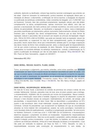 subtraído, destruído ou danificado), embora haja doutrina nacional e estrangeira que entenda ser
ela viável. Citam-se exemplos no ordenamento jurídico brasileiro de reparação desse jaez: a
retratação do ofensor, o desmentido, a retificação de notícia injuriosa, a divulgação de resposta
e a publicação de sentenças condenatórias, todas constantes da revogada Lei n. 5.250/1967 (Lei
de Imprensa). Contudo, eles não constituem propriamente reparação natural, pois não elidem
completamente os danos extrapatrimoniais, apenas minimizam seus efeitos, visto não ser
possível a recomposição dos bens jurídicos sem conteúdo econômico, tal como ocorre com os
direitos de personalidade. Dessarte, se insuficiente a reparação in natura, resta a indenização
pecuniária quantificada por arbitramento judicial, instrumento tradicionalmente utilizado no Direito
brasileiro para a reparação dos danos extrapatrimoniais. Anote-se que as duas formas de
reparação (natural e pecuniária) não se excluem por respeito ao princípio da reparação integral
(arts. 159 do CC/1916 e 944 do CC/2002), que pode ser invocado tanto na reparação natural (de
forma aproximada ou conjectural no caso de dano extrapatrimonial) quanto na indenização
pecuniária. Assim, diante disso, vê-se que o entendimento adotado pelo TJ, ao negar a reparação
dos danos morais da forma mais completa possível, violou a cláusula geral de responsabilidade
civil de que consta o princípio da reparação do dano. Dessarte, há que restabelecer a verba
indenizatória no montante arbitrado na sentença, mantendo-se, contudo, a determinação do TJ
quanto à publicação da retratação por não ter sido objeto do especial. REsp 959.565-SP, Rel.
Min. Paulo de Tarso Sanseverino, julgado em 24/5/2011.
Informativo 473, STJ
DANO MORAL. RECUSA INJUSTA. PLANO. SAÚDE.
Turma, ao prosseguir o julgamento, por maioria, entendeu, entre outras questões, que dá ensejo
à indenização por dano moral a injusta recusa da cobertura securitária por plano de saúde, uma
vez que a conduta agrava a situação de aflição psicológica e de angústia no espírito do segurado,
o qual, ao pedir a autorização da seguradora, já se encontra em situação de dor, de abalo
psicológico e com a saúde debilitada. Precedentes citados: REsp 1.067.719-CE, DJe 5/8/2010,
e REsp 918.392-RN, DJe 1º/4/2008. REsp 1.190.880-RS, Rel. Min. Nancy Andrighi, julgado em
19/5/2011.
DANO MORAL. INCORPORAÇÃO IMOBILIÁRIA.
Há mais de 12 anos houve a assinatura do contrato de promessa de compra e venda de uma
unidade habitacional. Contudo, passados mais de nove anos do prazo previsto para a entrega,
o empreendimento imobiliário não foi construído por incúria da incorporadora. Nesse contexto,
vê-se que a inexecução causa séria e fundada angústia no espírito do adquirente a ponto de
transpor o mero dissabor oriundo do corriqueiro inadimplemento do contrato, daí ensejar, pela
peculiaridade, o ressarcimento do dano moral. Não se desconhece a jurisprudência do STJ
quanto a não reconhecer dano moral indenizável causado pelo descumprimento de cláusula
contratual, contudo há precedentes que excepcionam as hipóteses em que as circunstâncias
atinentes ao ilícito material têm consequências severas de cunho psicológico, mostrando-se
como resultado direto do inadimplemento, a justificar a compensação pecuniária, tal como ocorre
na hipótese. Outrossim, é certo que a Lei n. 4.591/1964 (Lei do Condomínio e Incorporações)
determina equiparar o proprietário do terreno ao incorporador, imputando-lhe responsabilidade
solidária pelo empreendimento. Mas isso se dá quando o proprietário pratica atividade que diga
respeito à relação jurídica incorporativa, o que não ocorreu na hipótese, em que sua atuação,
conforme as instâncias ordinárias, limitou-se à mera alienação do terreno à incorporadora, o que
não pode ser sindicado no especial, por força da Súm. n. 7-STJ. Dessarte, no caso, a
responsabilidade exclusiva pela construção do empreendimento é, sem dúvida, da
 
